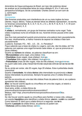 256
dicionários de língua portuguesa do Brasil, por isso não podemos deixar
de analisar as já consideradas letras do nosso alfabeto K, W e Y sob uma
perspectiva fonológica. Só de curiosidade: Charles Darwin (w com som de
u, semivogal).
63/1611
Consoantes
São fonemas produzidos com interferência de um ou mais órgãos da boca
(dentes, língua, lábios). Todas as demais letras do alfabeto representam, na escrita,
os fonemas consonantais: B, C, D, F, G, H, J, K, L, M, N, P, Q, R, S, T, V, W (com
som de V, Wagner), X, Z.
Sílaba
A sílaba é, normalmente, um grupo de fonemas centrados numa vogal. Toda
sílaba é expressa numa só emissão de voz, havendo breves pausas entre cada
sílaba.
Isso fica mais perceptível quando pronunciamos uma palavra bem pausadamente.
Por isso, intuitivamente, a melhor maneira de separar as sílabas é falar bem
pausadamente
a palavra. Exemplo: FO... NO... LO... GI... A. Percebeu?
Fique sabendo que a base da sílaba é a vogal e, sem ela, não há sílaba, ok? Há
palavras com apenas uma vogal formando cada sílaba: aí, que se pronuncia a-í
(duas sílabas).
Quanto ao número de sílabas, as palavras classificam-se em:
• Monossílabas (uma vogal, uma sílaba): mão.
• Dissílabas (duas vogais, duas sílabas): man-ga.
• Trissílabas (três vogais, três sílabas): man-guei-ra.
• Polissílabas (mais de três vogais, mais de três sílabas): man-guei-ren-se.
Ou quem sabe esta: pneu-mo-ul-tra-mi-cros-co-pi-cos-si-li-co-vul-ca-no-co-nió-
ti-co.
Se eu ainda sei contar, são 20 vogais, logo 20 sílabas. Esta é polissílaba desde
criancinha!
Quanto à tonicidade, há sílaba tônica (alta intensidade na pronúncia) e átona
(baixa intensidade na pronúncia). Sempre há apenas uma (1) sílaba tônica por
palavra,
ok? Ela se encontra em uma das três sílabas finais da palavra (isto é, se a palavra
apresentar três sílabas).
Bizu: se houver acento agudo ou circunflexo em uma das vogais, aí estará a
sílaba tônica da palavra.
Qual seria, então, a sílaba tônica de
pneumoultramicroscopicossilicovulcanoconiótico?
Moleza, não? Veja: pneumoultramicroscopicossilicovulcanoconiÓtico.
64/1611
Se não houver acento agudo ou circunflexo para facilitar a nossa vida, coloque
um acento hipotético para identificar a sílaba tônica: cástelo, castélo ou casteló?
Como falamos? É claro que a sílaba tônica é a segunda: cas-te-lo.
Quanto à posição da sílaba tônica, as palavras só podem ser:
• Oxítonas (última sílaba tônica): condor.
 