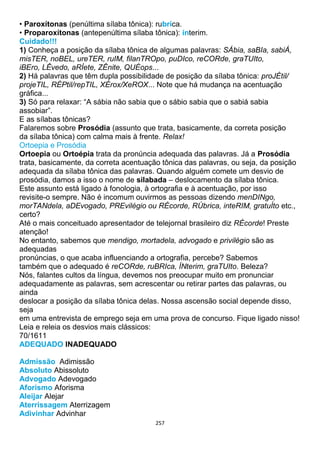 257
• Paroxítonas (penúltima sílaba tônica): rubrica.
• Proparoxítonas (antepenúltima sílaba tônica): ínterim.
Cuidado!!!
1) Conheça a posição da sílaba tônica de algumas palavras: SÁbia, saBIa, sabiÁ,
misTER, noBEL, ureTER, ruIM, filanTROpo, puDIco, reCORde, graTUIto,
iBEro, LÊvedo, aRÍete, ZÊnite, QUÉops...
2) Há palavras que têm dupla possibilidade de posição da sílaba tônica: proJÉtil/
projeTIL, RÉPtil/repTIL, XÉrox/XeROX... Note que há mudança na acentuação
gráfica...
3) Só para relaxar: “A sábia não sabia que o sábio sabia que o sabiá sabia
assobiar”.
E as sílabas tônicas?
Falaremos sobre Prosódia (assunto que trata, basicamente, da correta posição
da sílaba tônica) com calma mais à frente. Relax!
Ortoepia e Prosódia
Ortoepia ou Ortoépia trata da pronúncia adequada das palavras. Já a Prosódia
trata, basicamente, da correta acentuação tônica das palavras, ou seja, da posição
adequada da sílaba tônica das palavras. Quando alguém comete um desvio de
prosódia, damos a isso o nome de silabada – deslocamento da sílaba tônica.
Este assunto está ligado à fonologia, à ortografia e à acentuação, por isso
revisite-o sempre. Não é incomum ouvirmos as pessoas dizendo menDINgo,
morTANdela, aDEvogado, PREvilégio ou RÉcorde, RÚbrica, inteRIM, gratuÍto etc.,
certo?
Até o mais conceituado apresentador de telejornal brasileiro diz RÉcorde! Preste
atenção!
No entanto, sabemos que mendigo, mortadela, advogado e privilégio são as
adequadas
pronúncias, o que acaba influenciando a ortografia, percebe? Sabemos
também que o adequado é reCORde, ruBRIca, ÍNterim, graTUIto. Beleza?
Nós, falantes cultos da língua, devemos nos preocupar muito em pronunciar
adequadamente as palavras, sem acrescentar ou retirar partes das palavras, ou
ainda
deslocar a posição da sílaba tônica delas. Nossa ascensão social depende disso,
seja
em uma entrevista de emprego seja em uma prova de concurso. Fique ligado nisso!
Leia e releia os desvios mais clássicos:
70/1611
ADEQUADO INADEQUADO
Admissão Adimissão
Absoluto Abissoluto
Advogado Adevogado
Aforismo Aforisma
Aleijar Alejar
Aterrissagem Aterrizagem
Adivinhar Advinhar
 