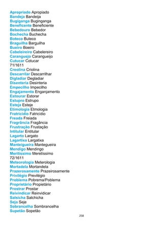 258
Apropriado Apropiado
Bandeja Bandeija
Bugiganga Buginganga
Beneficente Beneficiente
Bebedouro Bebedor
Bochecha Buchecha
Boteco Buteco
Braguilha Barguilha
Bueiro Boeiro
Cabeleireiro Cabelereiro
Caranguejo Carangueijo
Cutucar Cotucar
71/1611
Creolina Criolina
Descarrilar Descarrilhar
Digladiar Degladiar
Disenteria Desinteria
Empecilho Impecilho
Engajamento Enganjamento
Estourar Estorar
Estupro Estrupo
Esteja Esteje
Etimologia Etmologia
Fratricídio Fatricídio
Freada Freiada
Fragrância Fragância
Frustração Frustação
Intitular Entitular
Lagarto Largato
Lagartixa Largatixa
Manteigueira Mantegueira
Mendigo Mendingo
Meritíssimo Meretíssimo
72/1611
Meteorologia Meterologia
Mortadela Mortandela
Prazerosamente Prazeirosamente
Privilégio Previlégio
Problema Pobrema/Poblema
Proprietário Propietário
Prostrar Prostar
Reivindicar Reinvidicar
Salsicha Salchicha
Seja Seje
Sobrancelha Sombrancelha
Supetão Sopetão
 