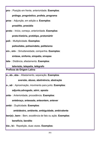 261
pro- : Posição em frente, anterioridade. Exemplos:
prólogo, prognóstico, profeta, programa
pros- : Adjunção, em adição a. Exemplos:
prosélito, prosódia
proto- : Início, começo, anterioridade. Exemplos:
proto-história, protótipo, protomártir
poli- : Multiplicidade. Exemplos:
polissílabo, polissíndeto, politeísmo
sin-, sim- : Simultaneidade, companhia. Exemplos:
síntese, sinfonia, simpatia, sinopse
tele- : Distância, afastamento. Exemplos:
televisão, telepatia, telégrafo
Prefixos de Origem Latina
a-, ab-, abs- : Afastamento, separação. Exemplos:
aversão, abuso, abstinência, abstração
a-, ad- : Aproximação, movimento para junto. Exemplos:
adjunto,advogado, advir, aposto
ante- : Anterioridade, procedência. Exemplos:
antebraço, antessala, anteontem, antever
ambi- : Duplicidade. Exemplos:
ambidestro, ambiente, ambiguidade, ambivalente
ben(e)-, bem- : Bem, excelência de fato ou ação. Exemplos:
benefício, bendito
bis-, bi-: Repetição, duas vezes. Exemplos:
 