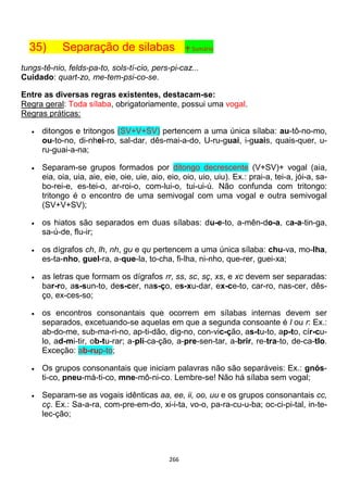 266
35) Separação de silabas ↑ Sumário
tungs-tê-nio, felds-pa-to, sols-tí-cio, pers-pi-caz...
Cuidado: quart-zo, me-tem-psi-co-se.
Entre as diversas regras existentes, destacam-se:
Regra geral: Toda sílaba, obrigatoriamente, possui uma vogal.
Regras práticas:
 ditongos e tritongos (SV+V+SV) pertencem a uma única sílaba: au-tô-no-mo,
ou-to-no, di-nhei-ro, sal-dar, dês-mai-a-do, U-ru-guai, i-guais, quais-quer, u-
ru-guai-a-na;
 Separam-se grupos formados por ditongo decrescente (V+SV)+ vogal (aia,
eia, oia, uia, aie, eie, oie, uie, aio, eio, oio, uio, uiu). Ex.: prai-a, tei-a, jói-a, sa-
bo-rei-e, es-tei-o, ar-roi-o, com-lui-o, tui-ui-ú. Não confunda com tritongo:
tritongo é o encontro de uma semivogal com uma vogal e outra semivogal
(SV+V+SV);
 os hiatos são separados em duas sílabas: du-e-to, a-mên-do-a, ca-a-tin-ga,
sa-ú-de, flu-ir;
 os dígrafos ch, lh, nh, gu e qu pertencem a uma única sílaba: chu-va, mo-lha,
es-ta-nho, guel-ra, a-que-la, to-cha, fi-lha, ni-nho, que-rer, guei-xa;
 as letras que formam os dígrafos rr, ss, sc, sç, xs, e xc devem ser separadas:
bar-ro, as-sun-to, des-cer, nas-ço, es-xu-dar, ex-ce-to, car-ro, nas-cer, dês-
ço, ex-ces-so;
 os encontros consonantais que ocorrem em sílabas internas devem ser
separados, excetuando-se aquelas em que a segunda consoante é l ou r: Ex.:
ab-do-me, sub-ma-ri-no, ap-ti-dão, dig-no, con-vic-ção, as-tu-to, ap-to, cír-cu-
lo, ad-mi-tir, ob-tu-rar; a-pli-ca-ção, a-pre-sen-tar, a-brir, re-tra-to, de-ca-tlo.
Exceção: ab-rup-to;
 Os grupos consonantais que iniciam palavras não são separáveis: Ex.: gnós-
ti-co, pneu-má-ti-co, mne-mô-ni-co. Lembre-se! Não há sílaba sem vogal;
 Separam-se as vogais idênticas aa, ee, ii, oo, uu e os grupos consonantais cc,
cç. Ex.: Sa-a-ra, com-pre-em-do, xi-i-ta, vo-o, pa-ra-cu-u-ba; oc-ci-pi-tal, in-te-
lec-ção;
 