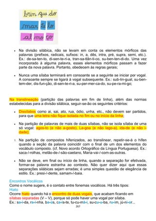267
 Na divisão silábica, não se levam em conta os elementos mórficos das
palavras (prefixos, radicais, sufixos: in, a, dês, intra, pré, supra, semi, etc.).
Ex.: de-sa-ten-to, di-sen-te-ri-a, tran-sa-tlân-ti-co, su-ben-ten-di-do. Uma vez
incorporado à alguma palavra, esses elementos mórficos passam a fazer
parte da nova palavra. Portanto, obedecem às regras gerais;
 Nunca uma sílaba terminará em consoante se a seguinte se iniciar por vogal.
A consoante sempre se ligará à vogal subsequente. Ex.: sub-lin-gual, su-ben-
tem-der, dis-fun-ção, di-sen-te-ri-a, su-per-mer-ca-do, su-pe-ra-mi-go;
Na translineação (partição das palavras em fim de linha), além das normas
estabelecidas para a divisão silábica, seguir-se-ão os seguintes critérios:
 Dissílabos como ai, sai, ato, rua, ódio, unha, etc., não devem ser partidos,
para que uma letra não fique isolada no fim ou no início da linha;
 Na partição de palavras de mais de duas sílabas, não se isola sílaba de uma
só vogal: agos-to (e não a-gosto), La-goa (e não lago-a), ida-de (e não i-
dade);
1. Na partição de compostos hifenizados, ao translinear, repetir-se-á o hífen
quando a seção da palavra coincidir com o final de um dos elementos do
vocábulo composto. (cf. Novo acordo Ortográfico da Língua Portuguesa). Ex.:
saca-/-rolhas, melão-de-/-são-caetano, Maria-vai-/-com-as-outras.
 Não se deve, em final ou início de linha, quando a separação for efetivada,
formar-se palavra estranha ao contexto. Não quer dizer aqui que essas
separações silábicas sejam erradas; é uma simples questão de elegância de
estilo. Ex.: presi-/-dente, samam-/-baia.
Encontros Vocálicos
Como o nome sugere, é o contato entre fonemas vocálicos. Há três tipos:
Hiato
Ocorre hiato quando há o encontro de duas vogais, que acabam ficando em
sílabas separadas (V – V), porque só pode haver uma vogal por sílaba.
Ex.: sa-í-da, ra-i-nha, ba-ús, ca-ís-te, tu-cu-mã-í, su-cu-u-ba, ru-im, jú-ni-or...
 