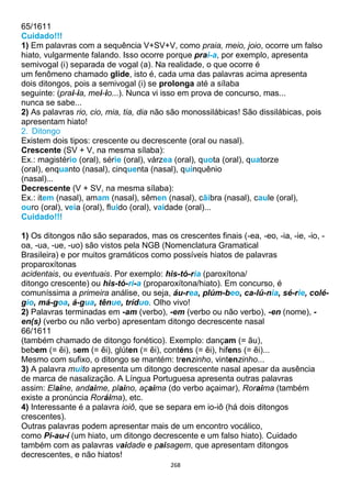 268
65/1611
Cuidado!!!
1) Em palavras com a sequência V+SV+V, como praia, meio, joio, ocorre um falso
hiato, vulgarmente falando. Isso ocorre porque prai-a, por exemplo, apresenta
semivogal (i) separada de vogal (a). Na realidade, o que ocorre é
um fenômeno chamado glide, isto é, cada uma das palavras acima apresenta
dois ditongos, pois a semivogal (i) se prolonga até a sílaba
seguinte: (prai-ia, mei-io...). Nunca vi isso em prova de concurso, mas...
nunca se sabe...
2) As palavras rio, cio, mia, tia, dia não são monossilábicas! São dissilábicas, pois
apresentam hiato!
2. Ditongo
Existem dois tipos: crescente ou decrescente (oral ou nasal).
Crescente (SV + V, na mesma sílaba):
Ex.: magistério (oral), série (oral), várzea (oral), quota (oral), quatorze
(oral), enquanto (nasal), cinquenta (nasal), quinquênio
(nasal)...
Decrescente (V + SV, na mesma sílaba):
Ex.: item (nasal), amam (nasal), sêmen (nasal), cãibra (nasal), caule (oral),
ouro (oral), veia (oral), fluido (oral), vaidade (oral)...
Cuidado!!!
1) Os ditongos não são separados, mas os crescentes finais (-ea, -eo, -ia, -ie, -io, -
oa, -ua, -ue, -uo) são vistos pela NGB (Nomenclatura Gramatical
Brasileira) e por muitos gramáticos como possíveis hiatos de palavras
proparoxítonas
acidentais, ou eventuais. Por exemplo: his-tó-ria (paroxítona/
ditongo crescente) ou his-tó-ri-a (proparoxítona/hiato). Em concurso, é
comuníssima a primeira análise, ou seja, áu-rea, plúm-beo, ca-lú-nia, sé-rie, colé-
gio, má-goa, á-gua, tênue, tríduo. Olho vivo!
2) Palavras terminadas em -am (verbo), -em (verbo ou não verbo), -en (nome), -
en(s) (verbo ou não verbo) apresentam ditongo decrescente nasal
66/1611
(também chamado de ditongo fonético). Exemplo: dançam (= ãu),
bebem (= ẽi), sem (= ẽi), glúten (= ẽi), conténs (= ẽi), hifens (= ẽi)...
Mesmo com sufixo, o ditongo se mantém: trenzinho, vintenzinho...
3) A palavra muito apresenta um ditongo decrescente nasal apesar da ausência
de marca de nasalização. A Língua Portuguesa apresenta outras palavras
assim: Elaine, andaime, plaino, açaima (do verbo açaimar), Roraima (também
existe a pronúncia Roráima), etc.
4) Interessante é a palavra ioiô, que se separa em io-iô (há dois ditongos
crescentes).
Outras palavras podem apresentar mais de um encontro vocálico,
como Pi-au-í (um hiato, um ditongo decrescente e um falso hiato). Cuidado
também com as palavras vaidade e paisagem, que apresentam ditongos
decrescentes, e não hiatos!
 