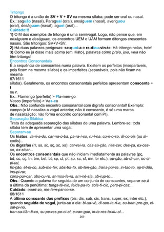 269
Tritongo
O tritongo é a união de SV + V + SV na mesma sílaba; pode ser oral ou nasal.
Ex.: saguão (nasal), Paraguai (oral), enxáguem (nasal), averiguou
(oral), deságuam (nasal), aguei (oral)...
Cuidado!!!
1) O M dos exemplos de tritongo é uma semivogal. Logo, não pense que, em
enxáguem e deságuam, os encontros UEM e UAM formam ditongos crescentes
nasais. São tritongos: SV+V+SV.
2) Há duas palavras perigosas: se-quoi-a e ra-diou-vin-te. Há tritongo nelas, hein!
3) Como eu já disse mais acima (em Hiato), palavras como praia, joio, veia não
têm tritongo!
Encontros Consonantais
É a sequência de consoantes numa palavra. Existem os perfeitos (inseparáveis,
pois ficam na mesma sílaba) e os imperfeitos (separáveis, pois não ficam na
mesma
67/1611
sílaba). Geralmente, os encontros consonantais perfeitos apresentam consoante +
l
ou r.
Ex.: Flamengo (perfeito) > Fla-men-go
Vasco (imperfeito) > Vas-co
Obs.: Não confunda encontro consonantal com dígrafo consonantal! Exemplo:
campo (o M nasaliza a vogal anterior; não é consoante, é só uma marca
de nasalização; não forma encontro consonantal com P!).
Separação Silábica
Trata da adequada separação das sílabas de uma palavra. Lembre-se: toda
sílaba tem de apresentar uma vogal.
Separam-se
Os hiatos: va-ri-a-do, car-na-ú-ba, pa-ra-í-so, ru-í-na, cu-ri-o-so, ál-co-ois (ou al-
coóis)...
Os dígrafos (rr, ss, sc, sç, xc, xs): car-rei-ra, cas-sa-ção, nas-cer, des-ça, ex-ces-
so, ex-sicar...
Os encontros consonantais que não iniciam imediatamente as palavras (pç,
bd, cc, cç, tn, bm, bst, bt, sp, ct, pt, sp, sc, sf, mn, br etc.): op-ção, ab-di-car, oc-ci-
pi-tal,
fic-ção, ét-ni-co, sub-me-ter, abs-tra-to, ob-ten-ção, trans-por-te, in-tac-to, ap-ti-dão,
ins-pi-rar,
cons-pur-car, obs-cu-ro, at-mos-fe-ra, am-né-sia, ab-rup-to...
Obs.: Quando a palavra for seguida de um conjunto de consoantes, separar-se-á
a última da penúltima: tungs-tê-nio, felds-pa-to, sols-tí-cio, pers-pi-caz...
Cuidado: quart-zo, me-tem-psi-co-se.
68/1611
A última consoante dos prefixos (bis, dis, sub, cis, trans, super, ex, inter etc.),
quando seguida de vogal, junta-se a ela: bi-sa-vó, di-sen-te-ri-a, su-bem-pre-go, ci-
sal-pi-no,
tran-sa-tlân-ti-co, su-pe-res-pe-ci-al, e-xan-gue, in-te-res-ta-du-al...
 