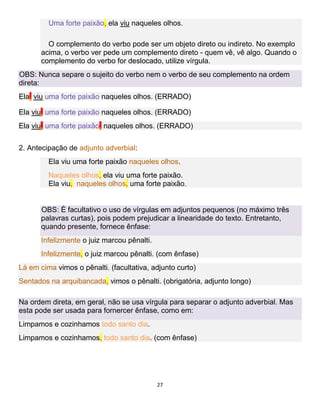 27
Uma forte paixão, ela viu naqueles olhos.
O complemento do verbo pode ser um objeto direto ou indireto. No exemplo
acima, o verbo ver pede um complemento direto - quem vê, vê algo. Quando o
complemento do verbo for deslocado, utilize vírgula.
OBS: Nunca separe o sujeito do verbo nem o verbo de seu complemento na ordem
direta:
Ela, viu uma forte paixão naqueles olhos. (ERRADO)
Ela viu, uma forte paixão naqueles olhos. (ERRADO)
Ela viu, uma forte paixão, naqueles olhos. (ERRADO)
2. Antecipação de adjunto adverbial:
Ela viu uma forte paixão naqueles olhos.
Naqueles olhos, ela viu uma forte paixão.
Ela viu, naqueles olhos, uma forte paixão.
OBS: É facultativo o uso de vírgulas em adjuntos pequenos (no máximo três
palavras curtas), pois podem prejudicar a linearidade do texto. Entretanto,
quando presente, fornece ênfase:
Infelizmente o juiz marcou pênalti.
Infelizmente, o juiz marcou pênalti. (com ênfase)
Lá em cima vimos o pênalti. (facultativa, adjunto curto)
Sentados na arquibancada, vimos o pênalti. (obrigatória, adjunto longo)
Na ordem direta, em geral, não se usa vírgula para separar o adjunto adverbial. Mas
esta pode ser usada para fornercer ênfase, como em:
Limpamos e cozinhamos todo santo dia.
Limpamos e cozinhamos, todo santo dia. (com ênfase)
 