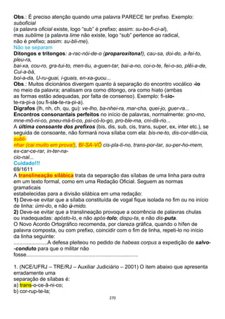 270
Obs.: É preciso atenção quando uma palavra PARECE ter prefixo. Exemplo:
suboficial
(a palavra oficial existe, logo “sub” é prefixo; assim: su-bo-fi-ci-al),
mas sublime (a palavra lime não existe, logo “sub” pertence ao radical,
não é prefixo; assim: su-bli-me).
Não se separam
Ditongos e tritongos: a-rac-nói-de-o (proparoxítona!), cau-sa, doi-do, a-fei-to,
pleu-ra,
bai-xa, cou-ro, gra-tui-to, men-tiu, a-guen-tar, bai-a-no, coi-o-te, fei-o-so, plêi-a-de,
Cui-a-bá,
boi-a-da, U-ru-guai, i-guais, en-xa-guou...
Obs.: Muitos dicionários divergem quanto à separação do encontro vocálico -io
no meio da palavra; analisam ora como ditongo, ora como hiato (ambas
as formas estão adequadas, por falta de consenso). Exemplo: fi-sio-
te-ra-pi-a (ou fi-sio-te-ra-pi-a).
Dígrafos (lh, nh, ch, qu, gu): ve-lho, ba-nhei-ra, mar-cha, quei-jo, guer-ra...
Encontros consonantais perfeitos no início de palavras, normalmente: gno-mo,
mne-mô-ni-co, pneu-má-ti-co, psi-có-lo-go, pro-ble-ma, cni-dá-rio...
A última consoante dos prefixos (bis, dis, sub, cis, trans, super, ex, inter etc.), se
seguida de consoante, não formará nova sílaba com ela: bis-ne-to, dis-cor-dân-cia,
subli-
nhar (cai muito em prova!), BI-SA-VÔ cis-pla-ti-no, trans-por-tar, su-per-ho-mem,
ex-car-ce-rar, in-ter-na-
cio-nal...
Cuidado!!!
69/1611
A translineação silábica trata da separação das sílabas de uma linha para outra
em um texto formal, como em uma Redação Oficial. Seguem as normas
gramaticais
estabelecidas para a divisão silábica em uma redação:
1) Deve-se evitar que a sílaba constituída de vogal fique isolada no fim ou no início
de linha: úmi-do, e não ú-mido.
2) Deve-se evitar que a translineação provoque a ocorrência de palavras chulas
ou inadequadas: apósto-lo, e não após-tolo; dispu-ta, e não dis-puta.
O Novo Acordo Ortográfico recomenda, por clareza gráfica, quando o hífen de
palavra composta, ou com prefixo, coincidir com o fim de linha, repeti-lo no início
da linha seguinte:
.......................A defesa pleiteou no pedido de habeas corpus a expedição de salvo-
-conduto para que o militar não
fosse............................................................................
1. (NCE/UFRJ – TRE/RJ – Auxiliar Judiciário – 2001) O item abaixo que apresenta
erradamente uma
separação de sílabas é:
a) trans-o-ce-â-ni-co;
b) cor-rup-te-la;
 