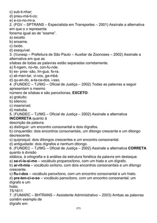 271
c) sub-li-nhar;
d) pneu-má-ti-co;
e) e-co-no-mi-a.
2. (FGV – SPTRANS – Especialista em Transportes – 2001) Assinale a alternativa
em que o x representa
fonema igual ao de “exame”.
a) exceto.
b) enxame.
c) óxido.
d) exequível.
3. (Vunesp – Prefeitura de São Paulo – Auxiliar de Zoonoses – 2002) Assinale a
alternativa em que as
sílabas de todas as palavras estão separadas corretamente.
a) fi-ngem, no-rte, con-fu-nde.
b) ex- pres- são, lín-gua, fo-ra.
c) ali-men-tar, vi-vos, ga-mbá.
d) qu-an-do, a-ta-ca-dos, i-sso.
4. (FUNDEC – TJ/MG – Oficial de Justiça – 2002) Todas as palavras a seguir
apresentam o mesmo
número de sílabas e são paroxítonas, EXCETO:
a) gratuito;
b) silencio;
c) insensível;
d) melodia.
5. (FUNDEC – TJ/MG – Oficial de Justiça – 2002) Assinale a alternativa
INCORRETA quanto à
descrição da palavra.
a) distinguir: um encontro consonantal e dois dígrafos.
b) cinquentão: dois encontros consonantais, um ditongo crescente e um ditongo
decrescente.
c) quiproquó: dois ditongos crescentes e um encontro consonantal.
d) antiguidade: dois dígrafos e nenhum ditongo.
6. (FUNDEC – TJ/MG – Oficial de Justiça – 2002) Assinale a alternativa CORRETA
quanto à divisão
silábica, à ortografia e à análise da estrutura fonética da palavra em destaque.
a) se-ri-ís-si-mo – vocábulo proparoxítono, com um hiato e um dígrafo.
b) ar-rit-mia – vocábulo oxítono, com dois encontros consonantais e um ditongo
crescente.
c) flu-i-dos – vocábulo paroxítono, com um encontro consonantal e um hiato.
d) pre-ten-ci-o-so – vocábulo paroxítono, com um encontro consonantal, um
dígrafo e um
hiato.
75/1611
7. (FUMARC – BHTRANS – Assistente Administrativo – 2003) Ambas as palavras
contêm exemplo de
dígrafo em:
 