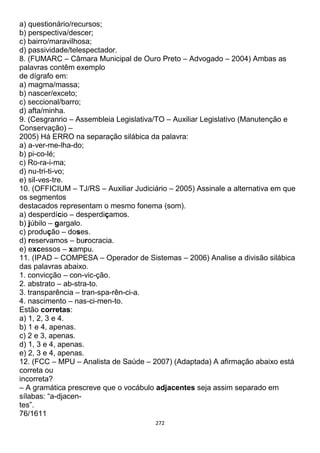 272
a) questionário/recursos;
b) perspectiva/descer;
c) bairro/maravilhosa;
d) passividade/telespectador.
8. (FUMARC – Câmara Municipal de Ouro Preto – Advogado – 2004) Ambas as
palavras contêm exemplo
de dígrafo em:
a) magma/massa;
b) nascer/exceto;
c) seccional/barro;
d) afta/minha.
9. (Cesgranrio – Assembleia Legislativa/TO – Auxiliar Legislativo (Manutenção e
Conservação) –
2005) Há ERRO na separação silábica da palavra:
a) a-ver-me-lha-do;
b) pi-co-lé;
c) Ro-ra-i-ma;
d) nu-tri-ti-vo;
e) sil-ves-tre.
10. (OFFICIUM – TJ/RS – Auxiliar Judiciário – 2005) Assinale a alternativa em que
os segmentos
destacados representam o mesmo fonema (som).
a) desperdício – desperdiçamos.
b) júbilo – gargalo.
c) produção – doses.
d) reservamos – burocracia.
e) excessos – xampu.
11. (IPAD – COMPESA – Operador de Sistemas – 2006) Analise a divisão silábica
das palavras abaixo.
1. convicção – con-vic-ção.
2. abstrato – ab-stra-to.
3. transparência – tran-spa-rên-ci-a.
4. nascimento – nas-ci-men-to.
Estão corretas:
a) 1, 2, 3 e 4.
b) 1 e 4, apenas.
c) 2 e 3, apenas.
d) 1, 3 e 4, apenas.
e) 2, 3 e 4, apenas.
12. (FCC – MPU – Analista de Saúde – 2007) (Adaptada) A afirmação abaixo está
correta ou
incorreta?
– A gramática prescreve que o vocábulo adjacentes seja assim separado em
sílabas: “a-djacen-
tes”.
76/1611
 