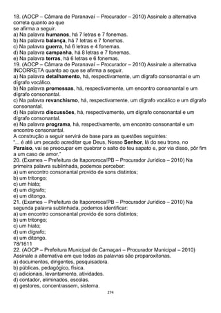 274
18. (AOCP – Câmara de Paranavaí – Procurador – 2010) Assinale a alternativa
correta quanto ao que
se afirma a seguir.
a) Na palavra humanos, há 7 letras e 7 fonemas.
b) Na palavra balança, há 7 letras e 7 fonemas.
c) Na palavra guerra, há 6 letras e 4 fonemas.
d) Na palavra campanha, há 8 letras e 7 fonemas.
e) Na palavra terras, há 6 letras e 6 fonemas.
19. (AOCP – Câmara de Paranavaí – Procurador – 2010) Assinale a alternativa
INCORRETA quanto ao que se afirma a seguir.
a) Na palavra detalhamento, há, respectivamente, um dígrafo consonantal e um
dígrafo vocálico.
b) Na palavra promessas, há, respectivamente, um encontro consonantal e um
dígrafo consonantal.
c) Na palavra revanchismo, há, respectivamente, um dígrafo vocálico e um dígrafo
consonantal.
d) Na palavra discussões, há, respectivamente, um dígrafo consonantal e um
dígrafo consonantal.
e) Na palavra programa, há, respectivamente, um encontro consonantal e um
encontro consonantal.
A construção a seguir servirá de base para as questões seguintes:
“... é até um pecado acreditar que Deus, Nosso Senhor, lá do seu trono, no
Paraíso, vai se preocupar em quebrar o salto do teu sapato e, por via disso, pôr fim
a um caso de amor.”
20. (Exames – Prefeitura de Itapororoca/PB – Procurador Jurídico – 2010) Na
primeira palavra sublinhada, podemos perceber:
a) um encontro consonantal provido de sons distintos;
b) um tritongo;
c) um hiato;
d) um dígrafo;
e) um ditongo.
21. (Exames – Prefeitura de Itapororoca/PB – Procurador Jurídico – 2010) Na
segunda palavra sublinhada, podemos identificar:
a) um encontro consonantal provido de sons distintos;
b) um tritongo;
c) um hiato;
d) um dígrafo;
e) um ditongo.
78/1611
22. (AOCP – Prefeitura Municipal de Camaçari – Procurador Municipal – 2010)
Assinale a alternativa em que todas as palavras são proparoxítonas.
a) documentos, dirigentes, pesquisadora.
b) públicas, pedagógico, física.
c) adicionais, levantamento, atividades.
d) contador, eliminados, escolas.
e) gestores, concentrassem, sistema.
 