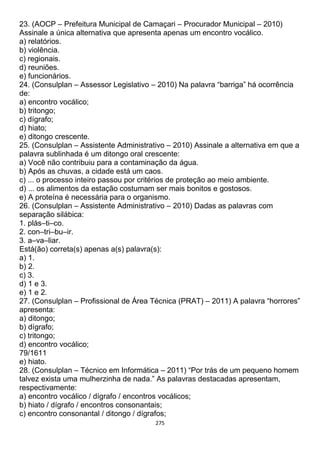 275
23. (AOCP – Prefeitura Municipal de Camaçari – Procurador Municipal – 2010)
Assinale a única alternativa que apresenta apenas um encontro vocálico.
a) relatórios.
b) violência.
c) regionais.
d) reuniões.
e) funcionários.
24. (Consulplan – Assessor Legislativo – 2010) Na palavra “barriga” há ocorrência
de:
a) encontro vocálico;
b) tritongo;
c) dígrafo;
d) hiato;
e) ditongo crescente.
25. (Consulplan – Assistente Administrativo – 2010) Assinale a alternativa em que a
palavra sublinhada é um ditongo oral crescente:
a) Você não contribuiu para a contaminação da água.
b) Após as chuvas, a cidade está um caos.
c) ... o processo inteiro passou por critérios de proteção ao meio ambiente.
d) ... os alimentos da estação costumam ser mais bonitos e gostosos.
e) A proteína é necessária para o organismo.
26. (Consulplan – Assistente Administrativo – 2010) Dadas as palavras com
separação silábica:
1. plás–ti–co.
2. con–tri–bu–ir.
3. a–va–liar.
Está(ão) correta(s) apenas a(s) palavra(s):
a) 1.
b) 2.
c) 3.
d) 1 e 3.
e) 1 e 2.
27. (Consulplan – Profissional de Área Técnica (PRAT) – 2011) A palavra “horrores”
apresenta:
a) ditongo;
b) dígrafo;
c) tritongo;
d) encontro vocálico;
79/1611
e) hiato.
28. (Consulplan – Técnico em Informática – 2011) “Por trás de um pequeno homem
talvez exista uma mulherzinha de nada.” As palavras destacadas apresentam,
respectivamente:
a) encontro vocálico / dígrafo / encontros vocálicos;
b) hiato / dígrafo / encontros consonantais;
c) encontro consonantal / ditongo / dígrafos;
 