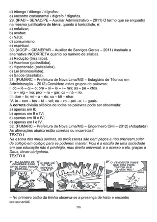 276
d) tritongo / ditongo / dígrafos;
e) encontro consonantal / dígrafo / dígrafos.
29. (IPAD – SENAC/PE – Auxiliar Administrativo – 2011) O termo que se enquadra
na mesma justificativa de tênis, quanto à tonicidade, é:
a) enfatizar;
b) acabar;
c) Natal;
d) consumismo;
e) espiritual.
30. (AOCP – CISMEPAR – Auxiliar de Serviços Gerais – 2011) Assinale a
alternativa INCORRETA quanto ao número de sílabas.
a) Redução (trissílaba).
b) Acontece (polissílaba).
c) Hipertensão (polissílaba).
d) Lei (monossílaba).
e) Saúde (dissílaba).
31. (FUMARC – Prefeitura de Nova Lima/MG – Estagiário de Técnico em
Administração – 2012) Considere estes grupos de palavras:
I. co – lé – gi – o; bra – si – le – i – ras; as – pe – ctos.
II. e – nig – ma; pror – ro – gar; ca – ná – rio.
III. due – lo; mi – ú – do; su – bli – nhar.
IV. in – con – tes – tá – vel; eu – ro – pei –a; i – guais.
A correta divisão silábica de todas as palavras pode ser observada:
a) apenas em II;
b) apenas em II e IV;
c) apenas em III e IV;
d) apenas em I e IV.
32. (FUMARC – Prefeitura de Nova Lima/MG – Engenheiro Civil – 2012) (Adaptada)
As afirmações abaixo estão corretas ou incorretas?
TEXTO I
Na escola dos meus sonhos, os professores são bem pagos e não precisam pular
de colégio em colégio para se poderem manter. Pois é a escola de uma sociedade
em que educação não é privilégio, mas direito universal, e o acesso a ela, graças a
Deus, dever obrigatório.
TEXTO II
– No primeiro balão da tirinha observa-se a presença de hiato e encontro
consonantal.
 
