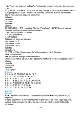 277
– No Texto I, as palavras “colégio” e “obrigatório” possuem ditongos decrescentes
orais.
33. (CEPERJ – SEAP/RJ – Inspetor de Segurança e Administração Penitenciária –
2012) Na palavra “fazer”, notam-se 5 fonemas. O mesmo número de fonemas
ocorre na palavra da seguinte alternativa:
a) tatuar.
b) quando.
c) doutor.
d) ainda.
e) além.
34. (QUADRIX – CFP – Analista Técnico (Psicologia) – 2012) Sobre a palavra
“pessoa”, analise as seguintes informações:
I. Não possui dígrafos ou hiatos.
II. É uma paroxítona.
III. É trissílaba.
Está correto o que se afirma em:
a) somente I e II;
b) somente II e III;
c) somente I e III;
d) todas;
e) nenhuma.
35. (FAB – EEAr – Controlador de Tráfego Aéreo – 2012) Observe:
fre-ar: contém hiato
pou-co: contém ditongo oral decrescente
Em qual alternativa a palavra não apresenta nenhuma das classificações acima?
a) aorta.
b) miolo.
c) vaidade.
d) quatro.
PAG 82/1611
Gabarito
1. A. 8. B. 15. ERRADO. 22. B. 29. D.
2. D. 9. C. 16. CERTO. 23. A. 30. E.
3. B. 10. A. 17. C. 24. C. 31. B.
4. A. 11. B. 18. C. 25. A. 32. I- CORRETA.
5. B. 12. INCORRETO. 19. D. 26. E. 33. B.
6. A. 13. C. 20. D. 27. B. 34. B.
7. C. 14. D. 21. C. 28. E. 35. D.
Capítulo 1
Gabarito
1 – A. A palavra transoceânico apresenta o prefixo trans – seguido de vogal.
Segundo
a regra, separamos a última consoante do prefixo que se une à vogal seguinte.
Logo, a separação correta é tran-so-ce-â-ni-co. Lembre-se disto: toda sílaba
apresenta
 