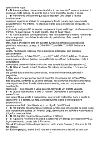 278
apenas uma vogal.
2 – D. A única palavra que apresenta a letra X com som de Z, como em exame, é
exequível. Esta palavra, de acordo com a nova ortografia, perdeu o trema.
3 – B. Partindo do princípio de que toda sílaba tem uma vogal, o falante
intuitivamente
consegue separar as sílabas de uma palavra desde que ela seja pronunciada
pausadamente. No entanto, há algumas regras para a separação adequada. Na
palavra
expressão, o dígrafo SS se separa. Na palavra língua, o ditongo UA não se separa.
Por fim, na palavra fora, há duas sílabas, pois há duas vogais.
4 – A. A única palavra que é paroxítona, mas não apresenta o mesmo número de
sílabas é gratuito (trissílaba). As demais são polissílabas. Esta questão é
aparentemente
fácil, mas a brincadeira está em suscitar dúvida no candidato a respeito da
pronúncia adequada, ou seja, é GRA-TUI-TO ou GRA-TU-I-TO? Se fosse a
segunda
opção, não haveria resposta, mas a pronúncia adequada, sem silabada
(deslocamento
da sílaba tônica), é GRA-TUI-TO, como IN-TUI-TO, FOR-TUI-TO etc. Cuidado
com a palavra silencio (verbo), que é diferente de silêncio (substantivo). Esta é
considerada
comumente como trissílaba (si-lên-cio), mas aquela é polissílaba (si-len-ci-o).
5 – B. Olha aí! Eu não avisei? Cuidado! Na palavra cinquentão, o “homem da
banca”
diz que há dois encontros consonantais, tentando lhe dar uma pernada! A
pegadinha
é fazer você errar por pensar que há encontro consonantal em ciNQueNTão.
Não obstante, conforme eu já havia alertado, não confunda encontro consonantal
com dígrafo vocálico. Este N não é uma consoante, mas sim uma marca de
nasalização
(como um ~) que nasaliza a vogal anterior, formando um dígrafo vocálico.
6 – A. Quase você marcou a letra D, não foi? O problema é que a palavra
pretenCioso
não existe! O que existe é pretenSioso, que vem de pretenSão. Bem, a opção A
(seriíssimo) é a correta. De fato, a antepenúltima sílaba é tônica (palavra
proparoxítona),
apresenta um hiato (se-rI-Ís-si-mo) e um dígrafo (seriíSSimo).
7 – C. Há dígrafos consonantais e vocálicos. Ambos são constituídos de duas letras
que representam apenas um fonema. Logo, isso ocorre em baiRRo e maraviLHosa
(dígrafos consonantais).
8 – B. Há dígrafos consonantais em naSCer e eXCeto.
9 – C. A palavra RorAIma é trissílaba e apresenta um ditongo decrescente (V+SV),
logo a separação correta dela é Ro-rai-ma.
10 – A. Em desperdício e desperdiçamos, tanto a letra C como Ç têm som de SS.
No entanto,
em júbilo e gargalo, a letra J e G não têm o mesmo som; a letra G só tem som
 