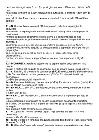 279
de J quando seguida de E ou I. Em produção e doses, o Ç tem som distinto de S,
que
neste caso tem som de Z. Em reservamos e burocracia, o primeiro R tem som de
RR, o
segundo R não. Em excessos e xampu, o dígrafo XC tem som de SS e o X tem
som de
CH.
11 – B. O encontro consonantal CÇ é separável, portanto a separação de
convicção
está correta. A separação de abstrato está errada, pois quando há um grupo de
consoantes
no meio da palavra, separamos entre a última e a penúltima; isso só não
ocorre nesta palavra, pois o encontro TR é perfeito, portanto inseparável; daí que
1388/1611
separamos entre a antepenúltima e a penúltima consoante: abs-tra-to. Em
transparência, o prefixo seguido de consoante não é separável: trans-pa-rên-cia
(separação
comum, como paroxítona) ou trans-pa-rên-ci-a (separação rara, como
proparoxítona).
Por fim, em nascimento, a separação está correta, pois separa-se o dígrafo
SC.
12 – INCORRETA. A palavra adjacentes se separa assim: ad-ja-cen-tes. Isso
ocorre
porque o prefixo AD, seguido de consoante, não se separa, como em ad-je-ti-vo.
13 – C. Em abri, há encontro de consoantes (BR). Em olhos, há dígrafo consonantal
(LH). Em quantidade, há ditongo crescente (SV+V). Em deparei, há ditongo
decrescente
(V+SV). Em entreabri, há hiato (V—V).
14 – D. Em meus, há ditongo decrescente (V+SV). Em piavam, há hiato (V—V). Em
pai, há ditongo decrescente (V+SV).
15 – ERRADO. O som do X em encaixar, engraxar e luxo equivale a CH, mas em
asfixia
o X tem som de KS.
16 – CERTO. Em testosterona, o encontro consonantal é imperfeito, por isso se
separa.
Em neurologista, o ditongo não se separa, e o encontro consonantal imperfeito
se separa. Em pudéssemos, o dígrafo consonantal (SS) se separa. Em saberíamos,
as vogais
que formam o hiato obviamente se separam.
17 – C. A palavra Rosinha tem três vogais, logo tem três sílabas: Ro-si-nha.
Lembre-se
de que o dígrafo NH é inseparável.
18 – C. Há 6 letras e 4 fonemas em guerra, pois há dois dígrafos (duas letras = um
fonema): GU e RR.
19 – D. Olha aí o “homem da banca” querendo enganar o desavisado (que não é
 