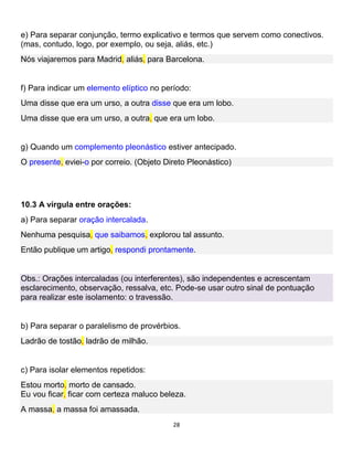 28
e) Para separar conjunção, termo explicativo e termos que servem como conectivos.
(mas, contudo, logo, por exemplo, ou seja, aliás, etc.)
Nós viajaremos para Madrid, aliás, para Barcelona.
f) Para indicar um elemento elíptico no período:
Uma disse que era um urso, a outra disse que era um lobo.
Uma disse que era um urso, a outra, que era um lobo.
g) Quando um complemento pleonástico estiver antecipado.
O presente, eviei-o por correio. (Objeto Direto Pleonástico)
10.3 A vírgula entre orações:
a) Para separar oração intercalada.
Nenhuma pesquisa, que saibamos, explorou tal assunto.
Então publique um artigo, respondi prontamente.
Obs.: Orações intercaladas (ou interferentes), são independentes e acrescentam
esclarecimento, observação, ressalva, etc. Pode-se usar outro sinal de pontuação
para realizar este isolamento: o travessão.
b) Para separar o paralelismo de provérbios.
Ladrão de tostão, ladrão de milhão.
c) Para isolar elementos repetidos:
Estou morto, morto de cansado.
Eu vou ficar, ficar com certeza maluco beleza.
A massa, a massa foi amassada.
 
