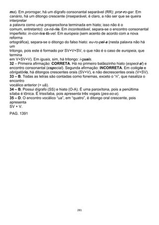 281
ma). Em prorrogar, há um dígrafo consonantal separável (RR): pror-ro-gar. Em
canário, há um ditongo crescente (inseparável, é claro, a não ser que se queira
interpretar
a palavra como uma proparoxítona terminada em hiato; isso não é o
comum, entretanto): ca-ná-rio. Em incontestável, separa-se o encontro consonantal
imperfeito: in-con-tes-tá-vel. Em europeia (sem acento de acordo com a nova
reforma
ortográfica), separa-se o ditongo do falso hiato: eu-ro-pei-a (nesta palavra não há
um
tritongo, pois este é formado por SV+V+SV, o que não é o caso de europeia, que
termina
em V+SV+V). Em iguais, sim, há tritongo: i-guais.
32 – Primeira afirmação: CORRETA. Há no primeiro balãozinho hiato (especi-al) e
encontro consonantal (especial). Segunda afirmação: INCORRETA. Em colégio e
obrigatório, há ditongos crescentes orais (SV+V), e não decrescentes orais (V+SV).
33 – B. Todas as letras são contadas como fonemas, exceto o “n”, que nasaliza o
encontro
vocálico anterior (= uã).
34 – B. Possui dígrafo (SS) e hiato (O-A). É uma paroxítona, pois a penúltima
sílaba é tônica. É trissílaba, pois apresenta três vogais (pes-so-a).
35 – D. O encontro vocálico “ua”, em “quatro”, é ditongo oral crescente, pois
apresenta
SV + V.
PAG. 1391
 