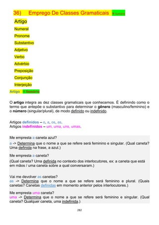 282
36) Emprego De Classes Gramaticais ↑ Sumário
Artigo
Numeral
Pronome
Substantivo
Adjetivo
Verbo
Advérbio
Preposição
Conjunção
Interjeição
Artigo ↑ Sumário
O artigo integra as dez classes gramaticais que conhecemos. É definindo como o
termo que antepõe o substantivo para determinar o gênero (masculino/feminino) e
o número (singular/plural), de modo definido ou indefinido.
Artigos definidos – o, a, os, as.
Artigos indefinidos – um, uma, uns, umas.
Me empresta a caneta azul?
a -> Determina que o nome a que se refere será feminino e singular. (Qual caneta?
Uma definida na frase, a azul.)
Me empresta a caneta?
(Qual caneta? Uma definida no contexto dos interlocutores, ex: a caneta que está
em mãos / uma caneta sobre a qual conversaram.)
Vai me devolver as canetas?
as -> Determina que o nome a que se refere será feminino e plural. (Quais
canetas? Canetas definidas em momento anterior pelos interlocutores.)
Me empresta uma caneta?
uma -> Determina que o nome a que se refere será feminino e singular. (Qual
caneta? Qualquer caneta, uma indefinida.)
 