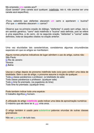283
Me empresta uma caneta azul?
(Qual caneta? Uma caneta azul qualquer, indefinida, isto é, não precisa ser uma
caneta azul específica).
-Ficou sabendo que elefantes atacaram um carro e apertaram a buzina?
-Por que os elefantes atacaram os carros?
Observe que na primeira oração do diálogo, "elefantes" é usado sem artigo, isto é,
em sentido genérico; "carro" está indefinido e "buzina" está definida, pois se refere
à uma específica, a do carro. Já na segunda oração, "elefantes" e "carros" estão
definidos, trata-se daqueles citados na oração anterior.
Uma vez elucidadas tais características, constatemos algumas circunstâncias
especiais em que os artigos se manifestam:
Alguns nomes próprios indicativos de lugar admitem o uso do artigo, outros não:
São Paulo
O Rio de Janeiro
Veneza
A Bahia
Usa-se o artigo depois do pronome indefinido todo (o/a) para conferir uma ideia de
totalidade. Sem o uso do artigo, o pronome assume a noção de qualquer.
Toda a classe parabeniza o professor. (a totalidade da sala)
Toda classe parabeniza o professor. (qualquer sala)
Todo o time foi premiado. (os jogadores do time)
Todo time foi premiado. (qualquer time)
Pode também indicar toda uma espécie:
O trabalho dignifica o homem.
A utilização do artigo indefinido pode indicar uma ideia de aproximação numérica:
O máximo que ele deve ter é uns vinte anos.
O artigo também é usado para substantivar palavras oriundas de outras classes
gramaticais:
Não sei o porquê de tudo isso.
 