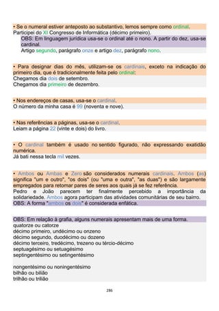 286
• Se o numeral estiver anteposto ao substantivo, lemos sempre como ordinal.
Participei do XI Congresso de Informática (décimo primeiro).
OBS: Em linguagem jurídica usa-se o ordinal até o nono. A partir do dez, usa-se
cardinal.
Artigo segundo, parágrafo onze e artigo dez, parágrafo nono.
• Para designar dias do mês, utilizam-se os cardinais, exceto na indicação do
primeiro dia, que é tradicionalmente feita pelo ordinal:
Chegamos dia dois de setembro.
Chegamos dia primeiro de dezembro.
• Nos endereços de casas, usa-se o cardinal.
O número da minha casa é 99 (noventa e nove).
• Nas referências a páginas, usa-se o cardinal.
Leiam a página 22 (vinte e dois) do livro.
• O cardinal também é usado no sentido figurado, não expressando exatidão
numérica.
Já bati nessa tecla mil vezes.
• Ambos ou Ambas e Zero são considerados numerais cardinais. Ambos (as)
significa "um e outro", "os dois" (ou "uma e outra", "as duas") e são largamente
empregados para retomar pares de seres aos quais já se fez referência.
Pedro e João parecem ter finalmente percebido a importância da
solidariedade. Ambos agora participam das atividades comunitárias de seu bairro.
OBS: A forma "ambos os dois" é considerada enfática.
OBS: Em relação à grafia, alguns numerais apresentam mais de uma forma.
quatorze ou catorze
décimo primeiro, undécimo ou onzeno
décimo segundo, duodécimo ou dozeno
décimo terceiro, tredécimo, trezeno ou tércio-décimo
septuagésimo ou setuagésimo
septingentésimo ou setingentésimo
nongentésimo ou noningentésimo
bilhão ou bilião
trilhão ou trilião
 