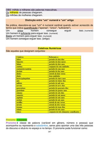 287
OBS: milhão e milhares são palavras masculinas.
Os milhares de pessoas chegaram.
Os milhões de mulheres chegaram.
Distinção entre “um” numeral e “um” artigo
Na prática, descobre-se que "um" é numeral cardinal quando estiver acrescido de
termo que indica quantificação ("apenas", "único", "suficiente").
Um único homem consegue erguer isso. (numeral)
Um homem é suficiente para erguer isso. (numeral)
Basta um homem para erguer isso. (numeral)
Um homem consegue erguer isso. (artigo)
Coletivos Numéricos
São aqueles que designam conjuntos:
Pronome ↑ Sumário
Pronome é classe de palavra (variável em gênero, número e pessoa) que
acompanha ou representa o substantivo, serve para apontar uma das três pessoas
do discurso e situá-lo no espaço e no tempo. O pronome pode funcionar como:
 