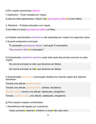 29
d) Em oração subordinada adjetiva:
I. Explicativa – Ficam isoladas por vírgula.
A cena do Hulk espancando o "deus" Loki, que ocorre no filme, é muito hilária.
II. Restritiva – Proibido anteceder com vírgula.
O Iron Man é o herói que mais me cativou no filme.
e) Orações subordinadas substantivas são separadas por vírgula nos seguintes casos:
I) Quando antepostas à principal.
"É necessário que pensem rápido." (principal: É necessário)
"Que pensem rápido, é necessário."
II) Subordinada substantiva apositiva pode estar após dois pontos (comum) ou após
vírgula.
Há uma lei principal na vida: que devemos ser felizes.
Há uma lei principal na vida, que devemos ser felizes.
f) Subordinadas adverbiais: A pontuação obedece às mesmas regras dos adjuntos
adverbiais:
Tomará uma atitude quando mudar.
Tomará uma atitude, quando mudar. (ênfase, facultativo)
Quando mudar, tomará uma atitude. (deslocada, obrigatório)
Tomará, quando mudar, uma atitude. (deslocada, obrigatório)
g) Para separar orações coordenadas:
I. Assindéticas (não ligadas por conectivos).
Todos comeram, beberam, dividiram a conta, deu tudo certo.
 