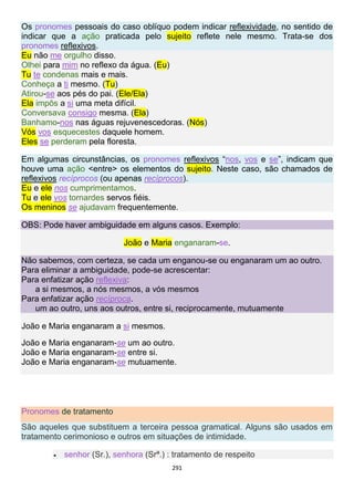 291
Os pronomes pessoais do caso oblíquo podem indicar reflexividade, no sentido de
indicar que a ação praticada pelo sujeito reflete nele mesmo. Trata-se dos
pronomes reflexivos.
Eu não me orgulho disso.
Olhei para mim no reflexo da água. (Eu)
Tu te condenas mais e mais.
Conheça a ti mesmo. (Tu)
Atirou-se aos pés do pai. (Ele/Ela)
Ela impôs a si uma meta difícil.
Conversava consigo mesma. (Ela)
Banhamo-nos nas águas rejuvenescedoras. (Nós)
Vós vos esquecestes daquele homem.
Eles se perderam pela floresta.
Em algumas circunstâncias, os pronomes reflexivos “nos, vos e se”, indicam que
houve uma ação <entre> os elementos do sujeito. Neste caso, são chamados de
reflexivos recíprocos (ou apenas recíprocos).
Eu e ele nos cumprimentamos.
Tu e ele vos tornardes servos fiéis.
Os meninos se ajudavam frequentemente.
OBS: Pode haver ambiguidade em alguns casos. Exemplo:
João e Maria enganaram-se.
Não sabemos, com certeza, se cada um enganou-se ou enganaram um ao outro.
Para eliminar a ambiguidade, pode-se acrescentar:
Para enfatizar ação reflexiva:
a si mesmos, a nós mesmos, a vós mesmos
Para enfatizar ação recíproca.
um ao outro, uns aos outros, entre si, reciprocamente, mutuamente
João e Maria enganaram a si mesmos.
João e Maria enganaram-se um ao outro.
João e Maria enganaram-se entre si.
João e Maria enganaram-se mutuamente.
Pronomes de tratamento
São aqueles que substituem a terceira pessoa gramatical. Alguns são usados em
tratamento cerimonioso e outros em situações de intimidade.
 senhor (Sr.), senhora (Srª.) : tratamento de respeito
 