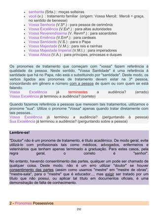 292
 senhorita (Srta.) : moças solteiras
 você (v.) : tratamento familiar (origem: Vossa Mercê; Mercê = graça,
no sentido de benesse)
 Vossa Senhoria (V.Sª.) : para pessoa de cerimônia
 Vossa Excelência (V.Exª.) : para altas autoridades
 Vossa Reverendíssima (V. Revmª.) : para sacerdotes
 Vossa Emiência (V.Emª.) : para cardeais
 Vossa Santidade (V.S.) : para o Papa
 Vossa Majestade (V.M.) : para reis e rainhas
 Vossa Majestade Imperial (V.M.I.) : para imperadores
 Vossa Alteza (V.A.) : para príncipes, princesas e duques
Os pronomes de tratamento que começam com "vossa" fazem referência à
qualidade da pessoa. Neste sentido, "Vossa Santidade" é uma referência à
santidade que há no Papa, não está o substituindo por "santidade". Deste modo, os
verbos ligados aos pronomes de tratamento devem estar na 3ª pessoa,
concordando em gênero e número com a pessoa de quem ou com quem se está
falando.
Vossa Excelência já terminastes a audiência? (errado)
Vossa Excelência já terminou a audiência? (correto)
Quando fazemos referência a pessoas que merecem tais tratamentos, utilizamos o
pronome "sua". Utilize o pronome "Vossa" apenas quando tratar diretamente com
tais pessoas..
Vossa Excelência já terminou a audiência? (perguntando à pessoa)
Sua Excelência já terminou a audiência? (perguntando sobre a pessoa)
Lembre-se!
"Doutor" não é um pronome de tratamento, é título acadêmico. De modo geral, evite
utilizá-lo com profissionais tais como médicos, advogados, enfermeiros e
veterinários que tenham apenas terminado a graduação. Para estes casos, pela
regra geral, o correto é "senhor".
No entanto, havendo consentimento das partes, qualquer um pode ser chamado de
qualquer coisa. Deste modo, não é um erro utilizar "doutor" se houver
consentimento das partes (assim como usamos "mestre" em "mestre de obras",
"mestre-sala", para o "mestre" que é educador..., mas exigir ser tratado por um
título que não possui, ou aplicar tal título em documentos oficiais, é uma
demonstração de falta de conhecimento.
2 - Pronomes Possessivos
 