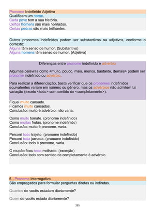 295
Pronome Indefinido Adjetivo
Qualificam um nome.
Cada povo tem a sua história.
Certos homens são mais honrados.
Certas pedras são mais brilhantes.
Outros pronomes indefinidos podem ser substantivos ou adjetivos, conforme o
contexto:
Alguns têm senso de humor. (Substantivo)
Alguns homens têm senso de humor. (Adjetivo)
Diferenças entre pronome indefinido e advérbio
Algumas palavras como <muito, pouco, mais, menos, bastante, demais> podem ser
pronome indefinido ou advérbio.
Para realizar a diferenciação, basta verificar que os pronomes indefinidos
equivalentes variam em número ou gênero, mas os advérbios não admitem tal
variação (exceto <todo> com sentido de <completamente>).
Fiquei muito cansado.
Ficamos muito cansadas.
Conclusão: muito é advérbio, não varia.
Como muito tomate. (pronome indefinido)
Como muitas frutas. (pronome indefinido)
Conclusão: muito é pronome, varia.
Percorri todo trajeto. (pronome indefinido)
Percorri toda jornada. (pronome indefinido)
Conclusão: todo é pronome, varia.
O roupão ficou todo molhado. (exceção)
Conclusão: todo com sentido de completamente é advérbio.
6 - Pronome Interrogativo
São empregados para formular perguntas diretas ou indiretas.
Quantos de vocês estudam diariamente?
Quem de vocês estuda diariamente?
 