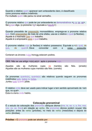 297
Quando o relativo quem aparecer sem antecedente claro, é classificado
como pronome relativo indefinido.
Foi multado quem não parou no sinal vermelho.
O pronome relativo que pode ter por antecedente os demonstrativos <o, a, os, as>.
Sei o que digo. (o pronome <o> equivale a <aquilo>)
Quando precedido de preposição monossilábica, emprega-se o pronome relativo
que. Com preposições de mais de uma sílaba, usa-se o relativo o qual (e flexões).
Aquele é o machado com que trabalho.
Aquele é o empresário para o qual trabalho.
O pronome relativo cujo (e flexões) é relativo possessivo. Equivale a <do qual, de
que, de quem>. Deve concordar com a coisa possuída.
Cortaram as árvores cujos troncos estavam podres.
OBS: Não se usa artigo <o(s),a(s)> após o pronome cujo.
Aquelas são as mulheres cujos os maridos são fiéis. (errado)
Aquelas são as mulheres cujos maridos são fiéis. (correto)
Os pronomes quanto(s), quanta(s) são relativos quando seguem os pronomes
indefinidos tudo, todos ou todas.
Juntou tudo quanto pôde.
O relativo onde deve ser usado para indicar lugar e tem sentido aproximado de <em
que, no qual>.
Esta é a terra onde habito.
Colocação pronominal
É o estudo da colocação dos pronomes oblíquos átonos (me, te, se, o, a, lhe, nos,
vos, os, as, lhes) em relação ao verbo. Os pronomes átonos podem ocupar três
posições: antes do verbo (próclise), no meio do verbo (mesóclise) e depois do
verbo (ênclise).
Próclise – O pronome pode ser atraído por:
 
