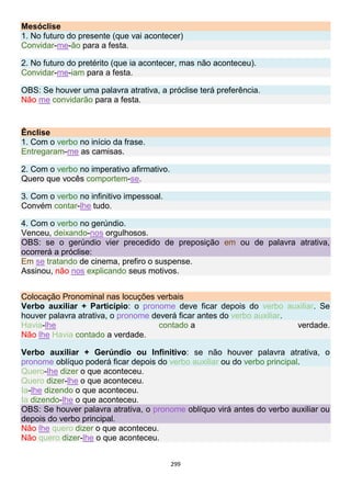 299
Mesóclise
1. No futuro do presente (que vai acontecer)
Convidar-me-ão para a festa.
2. No futuro do pretérito (que ia acontecer, mas não aconteceu).
Convidar-me-iam para a festa.
OBS: Se houver uma palavra atrativa, a próclise terá preferência.
Não me convidarão para a festa.
Ênclise
1. Com o verbo no início da frase.
Entregaram-me as camisas.
2. Com o verbo no imperativo afirmativo.
Quero que vocês comportem-se.
3. Com o verbo no infinitivo impessoal.
Convém contar-lhe tudo.
4. Com o verbo no gerúndio.
Venceu, deixando-nos orgulhosos.
OBS: se o gerúndio vier precedido de preposição em ou de palavra atrativa,
ocorrerá a próclise:
Em se tratando de cinema, prefiro o suspense.
Assinou, não nos explicando seus motivos.
Colocação Pronominal nas locuções verbais
Verbo auxiliar + Particípio: o pronome deve ficar depois do verbo auxiliar. Se
houver palavra atrativa, o pronome deverá ficar antes do verbo auxiliar.
Havia-lhe contado a verdade.
Não lhe Havia contado a verdade.
Verbo auxiliar + Gerúndio ou Infinitivo: se não houver palavra atrativa, o
pronome oblíquo poderá ficar depois do verbo auxiliar ou do verbo principal.
Quero-lhe dizer o que aconteceu.
Quero dizer-lhe o que aconteceu.
Ia-lhe dizendo o que aconteceu.
Ia dizendo-lhe o que aconteceu.
OBS: Se houver palavra atrativa, o pronome oblíquo virá antes do verbo auxiliar ou
depois do verbo principal.
Não lhe quero dizer o que aconteceu.
Não quero dizer-lhe o que aconteceu.
 