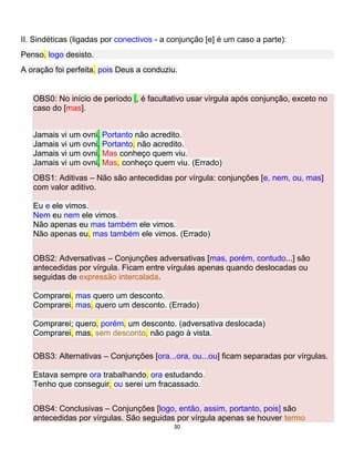 30
II. Sindéticas (ligadas por conectivos - a conjunção [e] é um caso a parte):
Penso, logo desisto.
A oração foi perfeita, pois Deus a conduziu.
OBS0: No início de período , é facultativo usar vírgula após conjunção, exceto no
caso do [mas].
Jamais vi um ovni. Portanto não acredito.
Jamais vi um ovni. Portanto, não acredito.
Jamais vi um ovni. Mas conheço quem viu.
Jamais vi um ovni. Mas, conheço quem viu. (Errado)
OBS1: Aditivas – Não são antecedidas por vírgula: conjunções [e, nem, ou, mas]
com valor aditivo.
Eu e ele vimos.
Nem eu nem ele vimos.
Não apenas eu mas também ele vimos.
Não apenas eu, mas também ele vimos. (Errado)
OBS2: Adversativas – Conjunções adversativas [mas, porém, contudo...] são
antecedidas por vírgula. Ficam entre vírgulas apenas quando deslocadas ou
seguidas de expressão intercalada.
Comprarei, mas quero um desconto.
Comprarei, mas, quero um desconto. (Errado)
Comprarei; quero, porém, um desconto. (adversativa deslocada)
Comprarei, mas, sem desconto, não pago à vista.
OBS3: Alternativas – Conjunções [ora...ora, ou...ou] ficam separadas por vírgulas.
Estava sempre ora trabalhando, ora estudando.
Tenho que conseguir, ou serei um fracassado.
OBS4: Conclusivas – Conjunções [logo, então, assim, portanto, pois] são
antecedidas por vírgulas. São seguidas por vírgula apenas se houver termo
 