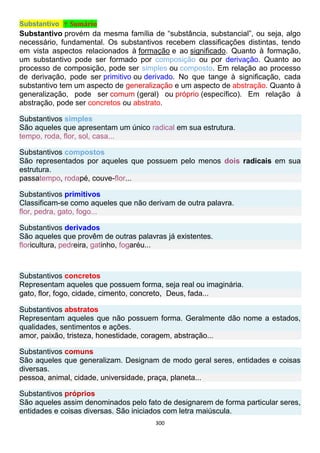 300
Substantivo ↑ Sumário
Substantivo provém da mesma família de “substância, substancial”, ou seja, algo
necessário, fundamental. Os substantivos recebem classificações distintas, tendo
em vista aspectos relacionados à formação e ao significado. Quanto à formação,
um substantivo pode ser formado por composição ou por derivação. Quanto ao
processo de composição, pode ser simples ou composto. Em relação ao processo
de derivação, pode ser primitivo ou derivado. No que tange à significação, cada
substantivo tem um aspecto de generalização e um aspecto de abstração. Quanto à
generalização, pode ser comum (geral) ou próprio (específico). Em relação à
abstração, pode ser concretos ou abstrato.
Substantivos simples
São aqueles que apresentam um único radical em sua estrutura.
tempo, roda, flor, sol, casa...
Substantivos compostos
São representados por aqueles que possuem pelo menos dois radicais em sua
estrutura.
passatempo, rodapé, couve-flor...
Substantivos primitivos
Classificam-se como aqueles que não derivam de outra palavra.
flor, pedra, gato, fogo...
Substantivos derivados
São aqueles que provêm de outras palavras já existentes.
floricultura, pedreira, gatinho, fogaréu...
Substantivos concretos
Representam aqueles que possuem forma, seja real ou imaginária.
gato, flor, fogo, cidade, cimento, concreto, Deus, fada...
Substantivos abstratos
Representam aqueles que não possuem forma. Geralmente dão nome a estados,
qualidades, sentimentos e ações.
amor, paixão, tristeza, honestidade, coragem, abstração...
Substantivos comuns
São aqueles que generalizam. Designam de modo geral seres, entidades e coisas
diversas.
pessoa, animal, cidade, universidade, praça, planeta...
Substantivos próprios
São aqueles assim denominados pelo fato de designarem de forma particular seres,
entidades e coisas diversas. São iniciados com letra maiúscula.
 