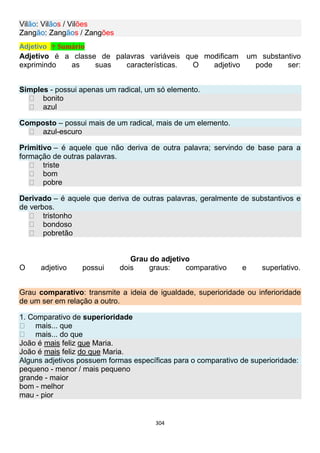 304
Vilão: Vilãos / Vilões
Zangão: Zangãos / Zangões
Adjetivo ↑ Sumário
Adjetivo é a classe de palavras variáveis que modificam um substantivo
exprimindo as suas características. O adjetivo pode ser:
Simples - possui apenas um radical, um só elemento.
bonito
azul
Composto – possui mais de um radical, mais de um elemento.
azul-escuro
Primitivo – é aquele que não deriva de outra palavra; servindo de base para a
formação de outras palavras.
triste
bom
pobre
Derivado – é aquele que deriva de outras palavras, geralmente de substantivos e
de verbos.
tristonho
bondoso
pobretão
Grau do adjetivo
O adjetivo possui dois graus: comparativo e superlativo.
Grau comparativo: transmite a ideia de igualdade, superioridade ou inferioridade
de um ser em relação a outro.
1. Comparativo de superioridade
mais... que
mais... do que
João é mais feliz que Maria.
João é mais feliz do que Maria.
Alguns adjetivos possuem formas específicas para o comparativo de superioridade:
pequeno - menor / mais pequeno
grande - maior
bom - melhor
mau - pior
 