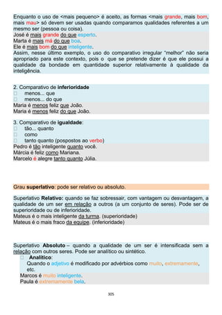 305
Enquanto o uso de <mais pequeno> é aceito, as formas <mais grande, mais bom,
mais mau> só devem ser usadas quando comparamos qualidades referentes a um
mesmo ser (pessoa ou coisa).
José é mais grande do que esperto.
Marta é mais má do que boa.
Ele é mais bom do que inteligente.
Assim, nesse último exemplo, o uso do comparativo irregular “melhor” não seria
apropriado para este contexto, pois o que se pretende dizer é que ele possui a
qualidade da bondade em quantidade superior relativamente à qualidade da
inteligência.
2. Comparativo de inferioridade
menos... que
menos... do que
Maria é menos feliz que João.
Maria é menos feliz do que João.
3. Comparativo de igualdade:
tão... quanto
como
tanto quanto (pospostos ao verbo)
Pedro é tão inteligente quanto você.
Márcia é feliz como Mariana.
Marcelo é alegre tanto quanto Júlia.
Grau superlativo: pode ser relativo ou absoluto.
Superlativo Relativo: quando se faz sobressair, com vantagem ou desvantagem, a
qualidade de um ser em relação a outros (a um conjunto de seres). Pode ser de
superioridade ou de inferioridade.
Mateus é o mais inteligente da turma. (superioridade)
Mateus é o mais fraco da equipe. (inferioridade)
Superlativo Absoluto – quando a qualidade de um ser é intensificada sem a
relação com outros seres. Pode ser analítico ou sintético.
Analítico:
Quando o adjetivo é modificado por advérbios como muito, extremamente,
etc.
Marcos é muito inteligente.
Paula é extremamente bela.
 