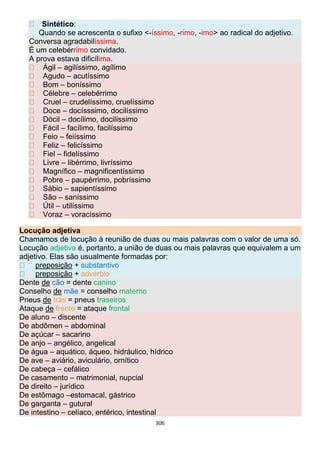 306
Sintético:
Quando se acrescenta o sufixo <-íssimo, -rimo, -imo> ao radical do adjetivo.
Conversa agradabilíssima.
É um celebérrimo convidado.
A prova estava dificílima.
Ágil – agilíssimo, agílimo
Agudo – acutíssimo
Bom – boníssimo
Célebre – celebérrimo
Cruel – crudelíssimo, cruelíssimo
Doce – docísssimo, docilíssimo
Dócil – docílimo, docilíssimo
Fácil – facílimo, facilíssimo
Feio – feiíssimo
Feliz – felicíssimo
Fiel – fidelíssimo
Livre – libérrimo, livríssimo
Magnífico – magnificentíssimo
Pobre – paupérrimo, pobríssimo
Sábio – sapientíssimo
São – saníssimo
Útil – utilíssimo
Voraz – voracíssimo
Locução adjetiva
Chamamos de locução à reunião de duas ou mais palavras com o valor de uma só.
Locução adjetiva é, portanto, a união de duas ou mais palavras que equivalem a um
adjetivo. Elas são usualmente formadas por:
preposição + substantivo
preposição + advérbio
Dente de cão = dente canino
Conselho de mãe = conselho materno
Pneus de trás = pneus traseiros
Ataque de frente = ataque frontal
De aluno – discente
De abdômen – abdominal
De açúcar – sacarino
De anjo – angélico, angelical
De água – aquático, áqueo, hidráulico, hídrico
De ave – aviário, aviculário, ornítico
De cabeça – cefálico
De casamento – matrimonial, nupcial
De direito – jurídico
De estômago –estomacal, gástrico
De garganta – gutural
De intestino – celíaco, entérico, intestinal
 