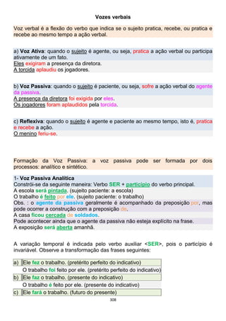 308
Vozes verbais
Voz verbal é a flexão do verbo que indica se o sujeito pratica, recebe, ou pratica e
recebe ao mesmo tempo a ação verbal.
a) Voz Ativa: quando o sujeito é agente, ou seja, pratica a ação verbal ou participa
ativamente de um fato.
Eles exigiram a presença da diretora.
A torcida aplaudiu os jogadores.
b) Voz Passiva: quando o sujeito é paciente, ou seja, sofre a ação verbal do agente
da passiva.
A presença da diretora foi exigida por eles.
Os jogadores foram aplaudidos pela torcida.
c) Reflexiva: quando o sujeito é agente e paciente ao mesmo tempo, isto é, pratica
e recebe a ação.
O menino feriu-se.
Formação da Voz Passiva: a voz passiva pode ser formada por dois
processos: analítico e sintético.
1- Voz Passiva Analítica
Constrói-se da seguinte maneira: Verbo SER + particípio do verbo principal.
A escola será pintada. (sujeito paciente: a escola)
O trabalho é feito por ele. (sujeito paciente: o trabalho)
Obs. : o agente da passiva geralmente é acompanhado da preposição por, mas
pode ocorrer a construção com a preposição de.
A casa ficou cercada de soldados.
Pode acontecer ainda que o agente da passiva não esteja explícito na frase.
A exposição será aberta amanhã.
A variação temporal é indicada pelo verbo auxiliar <SER>, pois o particípio é
invariável. Observe a transformação das frases seguintes:
a) Ele fez o trabalho. (pretérito perfeito do indicativo)
O trabalho foi feito por ele. (pretérito perfeito do indicativo)
b) Ele faz o trabalho. (presente do indicativo)
O trabalho é feito por ele. (presente do indicativo)
c) Ele fará o trabalho. (futuro do presente)
 