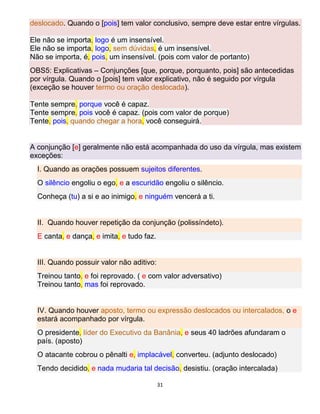 31
deslocado. Quando o [pois] tem valor conclusivo, sempre deve estar entre vírgulas.
Ele não se importa, logo é um insensível.
Ele não se importa, logo, sem dúvidas, é um insensível.
Não se importa, é, pois, um insensível. (pois com valor de portanto)
OBS5: Explicativas – Conjunções [que, porque, porquanto, pois] são antecedidas
por vírgula. Quando o [pois] tem valor explicativo, não é seguido por vírgula
(exceção se houver termo ou oração deslocada).
Tente sempre, porque você é capaz.
Tente sempre, pois você é capaz. (pois com valor de porque)
Tente, pois, quando chegar a hora, você conseguirá.
A conjunção [e] geralmente não está acompanhada do uso da vírgula, mas existem
exceções:
I. Quando as orações possuem sujeitos diferentes.
O silêncio engoliu o ego, e a escuridão engoliu o silêncio.
Conheça (tu) a si e ao inimigo, e ninguém vencerá a ti.
II. Quando houver repetição da conjunção (polissíndeto).
E canta, e dança, e imita, e tudo faz.
III. Quando possuir valor não aditivo:
Treinou tanto, e foi reprovado. ( e com valor adversativo)
Treinou tanto, mas foi reprovado.
IV. Quando houver aposto, termo ou expressão deslocados ou intercalados, o e
estará acompanhado por vírgula.
O presidente, líder do Executivo da Banânia, e seus 40 ladrões afundaram o
país. (aposto)
O atacante cobrou o pênalti e, implacável, converteu. (adjunto deslocado)
Tendo decidido, e nada mudaria tal decisão, desistiu. (oração intercalada)
 