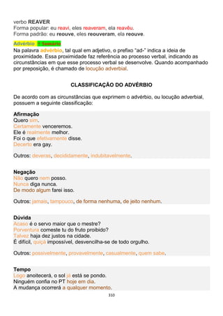 310
verbo REAVER
Forma popular: eu reavi, eles reaveram, ela reavêu.
Forma padrão: eu reouve, eles reouveram, ela reouve.
Advérbio ↑ Sumário
Na palavra advérbio, tal qual em adjetivo, o prefixo “ad-” indica a ideia de
proximidade. Essa proximidade faz referência ao processo verbal, indicando as
circunstâncias em que esse processo verbal se desenvolve. Quando acompanhado
por preposição, é chamado de locução adverbial.
CLASSIFICAÇÃO DO ADVÉRBIO
De acordo com as circunstâncias que exprimem o advérbio, ou locução adverbial,
possuem a seguinte classificação:
Afirmação
Quero sim.
Certamente venceremos.
Ele é realmente melhor.
Foi o que efetivamente disse.
Decerto era gay.
Outros: deveras, decididamente, indubitavelmente.
Negação
Não quero nem posso.
Nunca diga nunca.
De modo algum farei isso.
Outros: jamais, tampouco, de forma nenhuma, de jeito nenhum.
Dúvida
Acaso é o servo maior que o mestre?
Porventura comeste tu do fruto proibido?
Talvez haja dez justos na cidade.
É difícil, quiçá impossível, desvencilha-se de todo orgulho.
Outros: possivelmente, provavelmente, casualmente, quem sabe.
Tempo
Logo anoitecerá, o sol já está se pondo.
Ninguém confia no PT hoje em dia.
A mudança ocorrerá a qualquer momento.
 