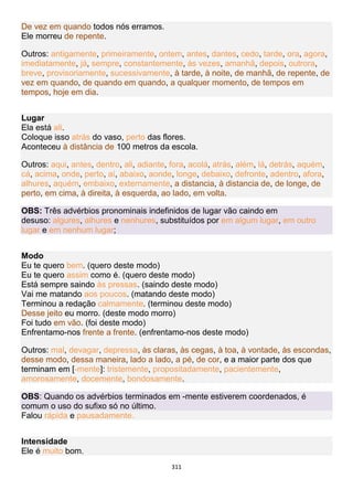 311
De vez em quando todos nós erramos.
Ele morreu de repente.
Outros: antigamente, primeiramente, ontem, antes, dantes, cedo, tarde, ora, agora,
imediatamente, já, sempre, constantemente, às vezes, amanhã, depois, outrora,
breve, provisoriamente, sucessivamente, à tarde, à noite, de manhã, de repente, de
vez em quando, de quando em quando, a qualquer momento, de tempos em
tempos, hoje em dia.
Lugar
Ela está ali.
Coloque isso atrás do vaso, perto das flores.
Aconteceu à distância de 100 metros da escola.
Outros: aqui, antes, dentro, ali, adiante, fora, acolá, atrás, além, lá, detrás, aquém,
cá, acima, onde, perto, aí, abaixo, aonde, longe, debaixo, defronte, adentro, afora,
alhures, aquém, embaixo, externamente, a distancia, à distancia de, de longe, de
perto, em cima, à direita, à esquerda, ao lado, em volta.
OBS: Três advérbios pronominais indefinidos de lugar vão caindo em
desuso: algures, alhures e nenhures, substituídos por em algum lugar, em outro
lugar e em nenhum lugar;
Modo
Eu te quero bem. (quero deste modo)
Eu te quero assim como é. (quero deste modo)
Está sempre saindo às pressas. (saindo deste modo)
Vai me matando aos poucos. (matando deste modo)
Terminou a redação calmamente. (terminou deste modo)
Desse jeito eu morro. (deste modo morro)
Foi tudo em vão. (foi deste modo)
Enfrentamo-nos frente a frente. (enfrentamo-nos deste modo)
Outros: mal, devagar, depressa, às claras, às cegas, à toa, à vontade, às escondas,
desse modo, dessa maneira, lado a lado, a pé, de cor, e a maior parte dos que
terminam em [-mente]: tristemente, propositadamente, pacientemente,
amorosamente, docemente, bondosamente.
OBS: Quando os advérbios terminados em -mente estiverem coordenados, é
comum o uso do sufixo só no último.
Falou rápida e pausadamente.
Intensidade
Ele é muito bom.
 