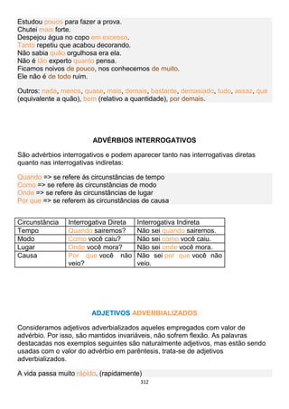 312
Estudou pouco para fazer a prova.
Chutei mais forte.
Despejou água no copo em excesso.
Tanto repetiu que acabou decorando.
Não sabia quão orgulhosa era ela.
Não é tão experto quanto pensa.
Ficamos noivos de pouco, nos conhecemos de muito.
Ele não é de todo ruim.
Outros: nada, menos, quase, mais, demais, bastante, demasiado, tudo, assaz, que
(equivalente a quão), bem (relativo a quantidade), por demais.
ADVÉRBIOS INTERROGATIVOS
São advérbios interrogativos e podem aparecer tanto nas interrogativas diretas
quanto nas interrogativas indiretas:
Quando => se refere às circunstâncias de tempo
Como => se refere às circunstâncias de modo
Onde => se refere às circunstâncias de lugar
Por que => se referem às circunstâncias de causa
Circunstância Interrogativa Direta Interrogativa Indireta
Tempo Quando sairemos? Não sei quando sairemos.
Modo Como você caiu? Não sei como você caiu.
Lugar Onde você mora? Não sei onde você mora.
Causa Por que você não
veio?
Não sei por que você não
veio.
ADJETIVOS ADVERBIALIZADOS
Consideramos adjetivos adverbializados aqueles empregados com valor de
advérbio. Por isso, são mantidos invariáveis, não sofrem flexão. As palavras
destacadas nos exemplos seguintes são naturalmente adjetivos, mas estão sendo
usadas com o valor do advérbio em parêntesis, trata-se de adjetivos
adverbializados.
A vida passa muito rápido. (rapidamente)
 