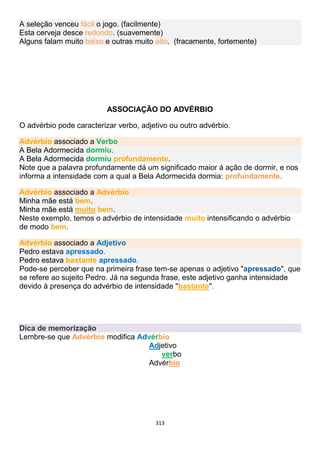 313
A seleção venceu fácil o jogo. (facilmente)
Esta cerveja desce redondo. (suavemente)
Alguns falam muito baixo e outras muito alto. (fracamente, fortemente)
ASSOCIAÇÃO DO ADVÉRBIO
O advérbio pode caracterizar verbo, adjetivo ou outro advérbio.
Advérbio associado a Verbo
A Bela Adormecida dormiu.
A Bela Adormecida dormiu profundamente.
Note que a palavra profundamente dá um significado maior à ação de dormir, e nos
informa a intensidade com a qual a Bela Adormecida dormia: profundamente.
Advérbio associado a Advérbio
Minha mãe está bem.
Minha mãe está muito bem.
Neste exemplo, temos o advérbio de intensidade muito intensificando o advérbio
de modo bem.
Advérbio associado a Adjetivo
Pedro estava apressado.
Pedro estava bastante apressado.
Pode-se perceber que na primeira frase tem-se apenas o adjetivo "apressado", que
se refere ao sujeito Pedro. Já na segunda frase, este adjetivo ganha intensidade
devido à presença do advérbio de intensidade "bastante".
Dica de memorização
Lembre-se que Advérbio modifica Advérbio
Adjetivo
verbo
Advérbio
 
