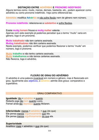 314
DISTINÇÃO ENTRE ADVÉRBIO E PRONOME INDEFINIDO
Alguns termos como: muito, menos, demais, bastante, etc., podem aparecer como
advérbio ou como pronome indefinido. Veja como diferenciá-las:
Advérbio: modifica Advérbio e não sofre flexão nem de gênero nem número.
Pronome indefinido: relaciona-se a substantivo e sofre flexões.
Existe muito homem frouxo e muita mulher valente.
Apenas com este exemplo já podemos perceber que o termo “muito” varia em
gênero, logo é um pronome.
Muito trabalhador não tem carteira assinada.
Muitos trabalhadores não têm carteira assinada.
Neste exemplo, podemos verificar que podemos flexionar o termo “muito” em
número, logo é pronome.
Muito trabalho e não tenho carteira assinada.
Muito trabalhamos e não temos carteiras assinada.
Não flexiona, logo é advérbio.
FLEXÃO DE GRAU DO ADVÉRBIO
O advérbio é uma palavra invariável em número e gênero, mas é flexionado em
grau. Igualmente aos adjetivos, o advérbio admite dois graus: comparativo e
superlativo.
GRAU COMPARATIVO
Igualdade: tão + advérbio + quanto
Roberto joga tão bem quanto Lúcio.
Ferrari anda tão depressa quanto Mclaren.
Inferioridade: menos + advérbio + que (do que)
Ele pensa menos orgulhosamente que ela.
Ele pensa menos orgulhosamente do que ela.
Superioridade
Analítico: mais + advérbio + que (do que)
 