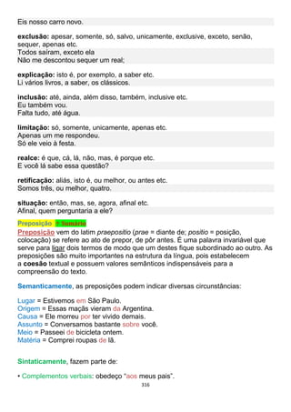 316
Eis nosso carro novo.
exclusão: apesar, somente, só, salvo, unicamente, exclusive, exceto, senão,
sequer, apenas etc.
Todos saíram, exceto ela
Não me descontou sequer um real;
explicação: isto é, por exemplo, a saber etc.
Li vários livros, a saber, os clássicos.
inclusão: até, ainda, além disso, também, inclusive etc.
Eu também vou.
Falta tudo, até água.
limitação: só, somente, unicamente, apenas etc.
Apenas um me respondeu.
Só ele veio à festa.
realce: é que, cá, lá, não, mas, é porque etc.
E você lá sabe essa questão?
retificação: aliás, isto é, ou melhor, ou antes etc.
Somos três, ou melhor, quatro.
situação: então, mas, se, agora, afinal etc.
Afinal, quem perguntaria a ele?
Preposição ↑ Sumário
Preposição vem do latim praepositio (prae = diante de; positio = posição,
colocação) se refere ao ato de prepor, de pôr antes. É uma palavra invariável que
serve para ligar dois termos de modo que um destes fique subordinado ao outro. As
preposições são muito importantes na estrutura da língua, pois estabelecem
a coesão textual e possuem valores semânticos indispensáveis para a
compreensão do texto.
Semanticamente, as preposições podem indicar diversas circunstâncias:
Lugar = Estivemos em São Paulo.
Origem = Essas maçãs vieram da Argentina.
Causa = Ele morreu por ter vivido demais.
Assunto = Conversamos bastante sobre você.
Meio = Passeei de bicicleta ontem.
Matéria = Comprei roupas de lã.
Sintaticamente, fazem parte de:
• Complementos verbais: obedeço “aos meus pais”.
 