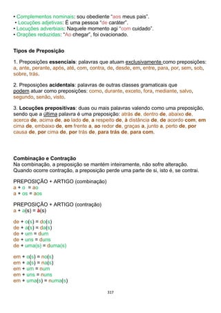 317
• Complementos nominais: sou obediente “aos meus pais”.
• Locuções adjetivas: É uma pessoa “de caráter”.
• Locuções adverbiais: Naquele momento agi “com cuidado”.
• Orações reduzidas: “Ao chegar”, foi ovacionado.
Tipos de Preposição
1. Preposições essenciais: palavras que atuam exclusivamente como preposições:
a, ante, perante, após, até, com, contra, de, desde, em, entre, para, por, sem, sob,
sobre, trás.
2. Preposições acidentais: palavras de outras classes gramaticais que
podem atuar como preposições: como, durante, exceto, fora, mediante, salvo,
segundo, senão, visto.
3. Locuções prepositivas: duas ou mais palavras valendo como uma preposição,
sendo que a última palavra é uma preposição: atrás de, dentro de, abaixo de,
acerca de, acima de, ao lado de, a respeito de, à distância de, de acordo com, em
cima de, embaixo de, em frente a, ao redor de, graças a, junto a, perto de, por
causa de, por cima de, por trás de, para trás de, para com.
Combinação e Contração
Na combinação, a preposição se mantém inteiramente, não sofre alteração.
Quando ocorre contração, a preposição perde uma parte de si, isto é, se contrai.
PREPOSIÇÃO + ARTIGO (combinação)
a + o = ao
a + os = aos
PREPOSIÇÃO + ARTIGO (contração)
a + a(s) = à(s)
de + o(s) = do(s)
de + a(s) = da(s)
de + um = dum
de + uns = duns
de + uma(s) = duma(s)
em + o(s) = no(s)
em + a(s) = na(s)
em + um = num
em + uns = nuns
em + uma(s) = numa(s)
 