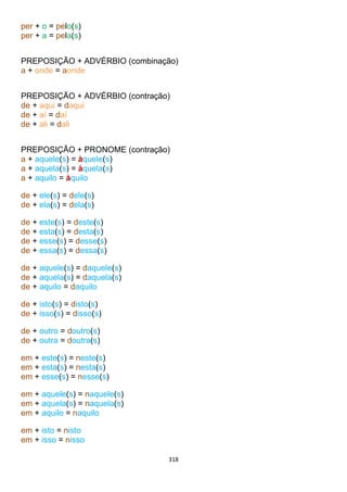 318
per + o = pelo(s)
per + a = pela(s)
PREPOSIÇÃO + ADVÉRBIO (combinação)
a + onde = aonde
PREPOSIÇÃO + ADVÉRBIO (contração)
de + aqui = daqui
de + aí = daí
de + ali = dali
PREPOSIÇÃO + PRONOME (contração)
a + aquele(s) = àquele(s)
a + aquela(s) = àquela(s)
a + aquilo = àquilo
de + ele(s) = dele(s)
de + ela(s) = dela(s)
de + este(s) = deste(s)
de + esta(s) = desta(s)
de + esse(s) = desse(s)
de + essa(s) = dessa(s)
de + aquele(s) = daquele(s)
de + aquela(s) = daquela(s)
de + aquilo = daquilo
de + isto(s) = disto(s)
de + isso(s) = disso(s)
de + outro = doutro(s)
de + outra = doutra(s)
em + este(s) = neste(s)
em + esta(s) = nesta(s)
em + esse(s) = nesse(s)
em + aquele(s) = naquele(s)
em + aquela(s) = naquela(s)
em + aquilo = naquilo
em + isto = nisto
em + isso = nisso
 