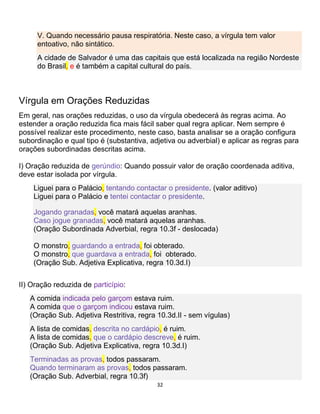 32
V. Quando necessário pausa respiratória. Neste caso, a vírgula tem valor
entoativo, não sintático.
A cidade de Salvador é uma das capitais que está localizada na região Nordeste
do Brasil, e é também a capital cultural do país.
Vírgula em Orações Reduzidas
Em geral, nas orações reduzidas, o uso da vírgula obedecerá às regras acima. Ao
estender a oração reduzida fica mais fácil saber qual regra aplicar. Nem sempre é
possível realizar este procedimento, neste caso, basta analisar se a oração configura
subordinação e qual tipo é (substantiva, adjetiva ou adverbial) e aplicar as regras para
orações subordinadas descritas acima.
I) Oração reduzida de gerúndio: Quando possuir valor de oração coordenada aditiva,
deve estar isolada por vírgula.
Liguei para o Palácio, tentando contactar o presidente. (valor aditivo)
Liguei para o Palácio e tentei contactar o presidente.
Jogando granadas, você matará aquelas aranhas.
Caso jogue granadas, você matará aquelas aranhas.
(Oração Subordinada Adverbial, regra 10.3f - deslocada)
O monstro, guardando a entrada, foi obterado.
O monstro, que guardava a entrada, foi obterado.
(Oração Sub. Adjetiva Explicativa, regra 10.3d.I)
II) Oração reduzida de particípio:
A comida indicada pelo garçom estava ruim.
A comida que o garçom indicou estava ruim.
(Oração Sub. Adjetiva Restritiva, regra 10.3d.II - sem vígulas)
A lista de comidas, descrita no cardápio, é ruim.
A lista de comidas, que o cardápio descreve, é ruim.
(Oração Sub. Adjetiva Explicativa, regra 10.3d.I)
Terminadas as provas, todos passaram.
Quando terminaram as provas, todos passaram.
(Oração Sub. Adverbial, regra 10.3f)
 