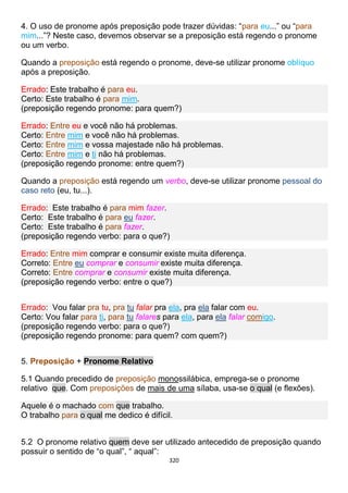 320
4. O uso de pronome após preposição pode trazer dúvidas: “para eu...” ou “para
mim...”? Neste caso, devemos observar se a preposição está regendo o pronome
ou um verbo.
Quando a preposição está regendo o pronome, deve-se utilizar pronome oblíquo
após a preposição.
Errado: Este trabalho é para eu.
Certo: Este trabalho é para mim.
(preposição regendo pronome: para quem?)
Errado: Entre eu e você não há problemas.
Certo: Entre mim e você não há problemas.
Certo: Entre mim e vossa majestade não há problemas.
Certo: Entre mim e ti não há problemas.
(preposição regendo pronome: entre quem?)
Quando a preposição está regendo um verbo, deve-se utilizar pronome pessoal do
caso reto (eu, tu...).
Errado: Este trabalho é para mim fazer.
Certo: Este trabalho é para eu fazer.
Certo: Este trabalho é para fazer.
(preposição regendo verbo: para o que?)
Errado: Entre mim comprar e consumir existe muita diferença.
Correto: Entre eu comprar e consumir existe muita diferença.
Correto: Entre comprar e consumir existe muita diferença.
(preposição regendo verbo: entre o que?)
Errado: Vou falar pra tu, pra tu falar pra ela, pra ela falar com eu.
Certo: Vou falar para ti, para tu falares para ela, para ela falar comigo.
(preposição regendo verbo: para o que?)
(preposição regendo pronome: para quem? com quem?)
5. Preposição + Pronome Relativo
5.1 Quando precedido de preposição monossilábica, emprega-se o pronome
relativo que. Com preposições de mais de uma sílaba, usa-se o qual (e flexões).
Aquele é o machado com que trabalho.
O trabalho para o qual me dedico é difícil.
5.2 O pronome relativo quem deve ser utilizado antecedido de preposição quando
possuir o sentido de “o qual”, “ aqual”:
 