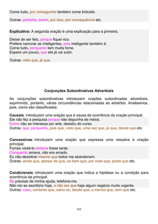 323
Come tudo, por conseguinte também come brócolis.
Outras: portanto, assim, por isso, por consequência etc.
Explicativa: A segunda oração é uma explicação para a primeira.
Deixei de ser feio, porque fiquei rico.
Prefere namorar as inteligentes, pois inteligente também é.
Come tudo, porquanto tem muita fome.
Espere um pouco, que ela já vai subir.
Outras: visto que, já que.
Conjunções Subordinativas Adverbiais
As conjunções subordinativas introduzem orações subordinadas adverbiais,
exprimindo, portanto, várias circunstâncias relacionadas ao advérbio. Analisemos,
pois, como são classificadas:
Causais: introduzem uma oração que é causa da ocorrência da oração principal.
Ele não fez a pesquisa porque não dispunha de meios.
Como não se interessa por arte, desistiu do curso.
Outras: que, porquanto, pois que, visto que, uma vez que, já que, desde que etc.
Concessivas: introduzem uma oração que expressa uma ressalva à oração
principal.
Fomos visitá-lo embora fosse tarde.
Conquanto amava, não era amado.
Eu não desistirei mesmo que todos me abandonem.
Outras: ainda que, apesar de que, se bem que, por mais que, posto que etc.
Condicionais: introduzem uma oração que indica a hipótese ou a condição para
ocorrência da principal.
Se precisar de minha ajuda, telefone-me.
Não irei ao escritório hoje, a não ser que haja algum negócio muito urgente.
Outras: caso, contanto que, salvo se, desde que, a menos que, sem que etc.
 