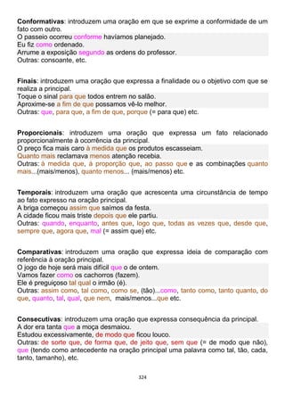 324
Conformativas: introduzem uma oração em que se exprime a conformidade de um
fato com outro.
O passeio ocorreu conforme havíamos planejado.
Eu fiz como ordenado.
Arrume a exposição segundo as ordens do professor.
Outras: consoante, etc.
Finais: introduzem uma oração que expressa a finalidade ou o objetivo com que se
realiza a principal.
Toque o sinal para que todos entrem no salão.
Aproxime-se a fim de que possamos vê-lo melhor.
Outras: que, para que, a fim de que, porque (= para que) etc.
Proporcionais: introduzem uma oração que expressa um fato relacionado
proporcionalmente à ocorrência da principal.
O preço fica mais caro à medida que os produtos escasseiam.
Quanto mais reclamava menos atenção recebia.
Outras: à medida que, à proporção que, ao passo que e as combinações quanto
mais...(mais/menos), quanto menos... (mais/menos) etc.
Temporais: introduzem uma oração que acrescenta uma circunstância de tempo
ao fato expresso na oração principal.
A briga começou assim que saímos da festa.
A cidade ficou mais triste depois que ele partiu.
Outras: quando, enquanto, antes que, logo que, todas as vezes que, desde que,
sempre que, agora que, mal (= assim que) etc.
Comparativas: introduzem uma oração que expressa ideia de comparação com
referência à oração principal.
O jogo de hoje será mais difícil que o de ontem.
Vamos fazer como os cachorros (fazem).
Ele é preguiçoso tal qual o irmão (é).
Outras: assim como, tal como, como se, (tão)...como, tanto como, tanto quanto, do
que, quanto, tal, qual, que nem, mais/menos...que etc.
Consecutivas: introduzem uma oração que expressa consequência da principal.
A dor era tanta que a moça desmaiou.
Estudou excessivamente, de modo que ficou louco.
Outras: de sorte que, de forma que, de jeito que, sem que (= de modo que não),
que (tendo como antecedente na oração principal uma palavra como tal, tão, cada,
tanto, tamanho), etc.
 