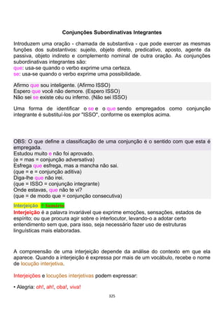 325
Conjunções Subordinativas Integrantes
Introduzem uma oração - chamada de substantiva - que pode exercer as mesmas
funções dos substantivos: sujeito, objeto direto, predicativo, aposto, agente da
passiva, objeto indireto e complemento nominal de outra oração. As conjunções
subordinativas integrantes são:
que: usa-se quando o verbo exprime uma certeza.
se: usa-se quando o verbo exprime uma possibilidade.
Afirmo que sou inteligente. (Afirmo ISSO)
Espero que você não demore. (Espero ISSO)
Não sei se existe céu ou inferno. (Não sei ISSO)
Uma forma de identificar o se e o que sendo empregados como conjunção
integrante é substituí-los por "ISSO", conforme os exemplos acima.
OBS: O que define a classificação de uma conjunção é o sentido com que esta é
empregada.
Estudou muito e não foi aprovado.
(e = mas = conjunção adversativa)
Esfrega que esfrega, mas a mancha não sai.
(que = e = conjunção aditiva)
Diga-lhe que não irei.
(que = ISSO = conjunção integrante)
Onde estavas, que não te vi?
(que = de modo que = conjunção consecutiva)
Interjeição ↑ Sumário
Interjeição é a palavra invariável que exprime emoções, sensações, estados de
espírito; ou que procura agir sobre o interlocutor, levando-o a adotar certo
entendimento sem que, para isso, seja necessário fazer uso de estruturas
linguísticas mais elaboradas.
A compreensão de uma interjeição depende da análise do contexto em que ela
aparece. Quando a interjeição é expressa por mais de um vocábulo, recebe o nome
de locução interjetiva.
Interjeições e locuções interjetivas podem expressar:
• Alegria: oh!, ah!, oba!, viva!
 